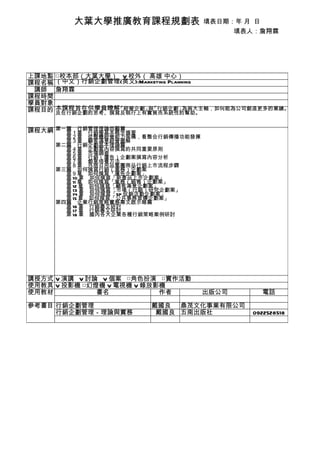 大葉大學推廣教育課程規劃表                   填表日期：年 月 日
                                                填表人：詹翔霖




上課地點   □校本部（大葉大學） V 校外（ 高雄 中心）
課程名稱   （中文）行銷企劃管理(英文):Marketing Planning
 講師    詹翔霖
課程時間
學員對象
課程目的   本課程旨在供學員瞭解「經營企劃」 「行銷企劃」
                       與      為兩大主軸，如何能為公司創造更多的業績。
       及在行銷企劃的思考、撰寫及執行上有實質而系統性的幫助。


課程大綱 第一篇　行銷管理理論回顧篇
     　　第１章　行銷學基本概念摘要
       　　第２章　從整體經營能力架構，看整合行銷傳播功能發揮
       　　第３章　顧客滿意經營圖解
       第二篇　行銷企劃基本理論篇
       　　第４章　企劃案內容撰寫的共同重要原則
       　　第５章　市場調查
       　　第６章　行銷（廣告）企劃案撰寫內容分析
       　　第７章　創意培養方法
       　　第８章　外商日用品集團商品行銷上市流程步驟
       第三篇　如何撰寫行銷（業務）企劃案
       　　第９章　如何撰寫「廣告企劃案」
       　　第 10 章　如何撰寫「新產品上市企劃案」
       　　第 11 章　如何撰寫「業務（銷售）企劃案」
       　　第 12 章　如何撰寫「顧客滿意企劃案」
       　　第 13 章　如何撰寫「市場（行銷）研究企劃案」
       　　第 14 章　如何撰寫「SP 促銷活動企劃案」
       　　第 15 章　如何撰寫「公共事務宣傳企劃案」
       第四篇　企業行銷策略實務專文啟示錄篇
       　　第 16 章　行銷專文研討
       　　第 17 章　行銷專文研討
       　　第 18 章　國內各大企業各種行銷策略案例研討




講授方式 V 演講 V 討論 V 個案 □角色扮演 □實作活動
使用教具 V 投影機 □幻燈機 V 電視機 V 錄放影機
使用教材          書名           作者              出版公司     電話

參考書目 行銷企劃管理                   戴國良 鼎茂文化事業有限公司
     行銷企劃管理－理論與實務              戴國良 五南出版社          0922528518
 