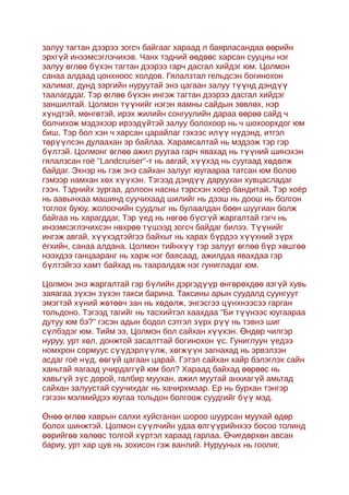 залуу тагтан дээрээ зогсч байгааг хараад л баярласандаа өөрийн
эрхгүй инээмсэглэчихэв. Чанх тэдний өөдөөс харсан сууцны нэг
залуу өглөө бүхэн тагтан дээрээ гарч дасгал хийдэг юм. Цолмон
санаа алдаад цонхноос холдов. Гялалзтал гельдсэн богинохон
халимаг, дунд зэргийн нуруутай энэ цагаан залуу түүнд дэндүү
таалагддаг. Тэр өглөө бүхэн ингэж тагтан дээрээ дасгал хийдэг
заншилтай. Цолмон түүнийг нэгэн яамны сайдын зөвлөх, нэр
хүндтэй, мөнгөтэй, ирэх жилийн сонгуулийн дараа өөрөө сайд ч
болчихож мэдэхээр ирээдүйтэй залуу болохоор нь ч шохоорхдог юм
биш. Тэр бол хэн ч харсан царайлаг гэхээс илүү нүдэнд, итгэл
төрүүлсэн дулаахан эр байлаа. Харамсалтай нь мэдээж тэр гэр
бүлтэй. Цолмонг өглөө ажил руугаа гарч явахад нь түүний шинэхэн
гялалзсан гоё "Landcruiser"-т нь авгай, хүүхэд нь суугаад хөд өлж
байдаг. Эхнэр нь гэж энэ сайхан залууг юугаараа татсан юм болоо
гэмээр намхан хөх хүүхэн. Тэгээд дэндүү даруухан хувцасладаг
гээч. Тэднийх зургаа, долоон насны тэрсхэн хоёр бандитай. Тэр хоёр
нь аавынхаа машинд суучихаад шилийг нь дээш нь доош нь болгон
тоглох буюу, жолоочийн суудлыг нь булаалдан бөөн шуугиан болж
байгаа нь харагддаг, Тэр үед нь нөгөө бүсгүй жаргалтай гэгч нь
инээмсэглэчихсэн нөхрөө түшээд зогсч байдаг билээ. Түүнийг
ингэж авгай, хүүхэдтэйгээ байхыг нь харах бүрдээ хүүхний з үрх
ёгхийн, санаа алдана. Цолмон тийнхүү тэр залууг өглөө бүр хөшгөө
нээхдээ ганцааранг нь харж нэг баясаад, ажилдаа явахдаа гэр
бүлтэйгээ хамт байхад нь тааралдаж нэг гунигладаг юм.

Цолмон энэ жаргалтай гэр бүлийн дэргэдүүр өнгөрөхдөө азгүй хувь
заяагаа зүхэн зүхэн такси барина. Таксины арын суудалд суунгуут
эмэгтэй хүний жөтөөч зан нь хөдөлж, энгэсгээ цүнхнээсээ гарган
тольдоно. Тэгээд тагийг нь тасхийтэл хаахдаа "Би түүнээс юугаараа
дутуу юм бэ?" гэсэн адын бодол сэтгэл зүрх рүү нь тэвнэ шиг
сүлбэдэг юм. Тийм ээ, Цолмон бол сайхан хүүхэн. Өндөр чилгэр
нуруу, урт хөл, донжтой засалттай богинохон үс. Гуниглуун үедээ
номхрон сормуус сүүдэрлүүлж, хөгжүүн загнахад нь эрвэлзэн
асдаг гоё нүд, өөгүй цагаан царай. Гэтэл сайхан хайр бэлэглэх сайн
ханьтай яагаад учирдаггүй юм бол? Хараад байхад өөрөөс нь
хавьгүй зүс дорой, галбир муухан, ажил муутай анхиаг үй амьтад
сайхан залуустай суучихдаг нь хачирхмаар. Ер нь бурхан тэнгэр
гэгээн мэлмийдээ юугаа тольдон болгоож суудгийг бүү мэд.

Өнөө өглөө хаврын салхи хуйсганан шороо шуурсан муухай өдөр
болох шинжтэй. Цолмон сүүлчийн удаа өлгүүрийнхээ босоо толинд
өөрийгөө хөлөөс толгой хүртэл хараад гарлаа. Өчигдөрхөн авсан
бариу, урт хар цув нь зохисон гэж ванлий. Нурууных нь гоолиг,
 