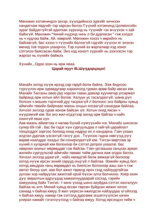 Мөнхжин хэтэвчиндээ эхнэр, хүүхдийнхээ зургийг хичнээн
нандигнаж явдгийг тэр харсан билээ.Түүний хэтэвчинд Цолмонгийн
зураг байдаггүйтэй адилхан зүрхэнд нь түүнийг гэх өчүүхэн ч зай
байхгүй. Мөнхжин "Чиний нүдэнд чинь л би дурласан " гэж хэлдэг
нь ч худлаа байж. Ай, хөөрхий, Мөнхжин хэзээ ч өөрийнх нь
байгаагүй, бас хэзээ ч түүнийх болохгүй гэдгийг хүүхэн яг энэхэн
мөчид тов тодхон ухаарчээ. Тэр хүний аз жаргалаар хэд хоног
сэтгэлээ баясгасан байж. Энэ хэд хоногт зүрхийг нь эзэгнэсэн тэр
жаргал нь хүнийх байжээ.

Хүнийх.,.Одоо эзэн нь ирж яваа.
                  Царай муут /Б.Шүүдэрцэцэг/



Манайх хотод нүүж ирээд сар гаруй болж байна. Ээж биднээс
түрүүлэн ирж зуравдугаар хороололд гурван өрөө байр авсан юм.
Манайх Тасганы овоо руу харсан таван давхар хуучивтар угсармал
байранд орж хотын айл болов. Халуун ус тасалдахгүй, шөнө дүл
болсон ч машин тэрэгний дуу тасрахгүй л болхоос энэ байрны хувьд
аймгийн төвийн байрнаас маань онцын ялгаагүй санагдаж байлаа.
Хичээл эхлээд гурав хонож байсан үе. Хотын охид яасан ч
нүүрэмгий юм. Би энэ жил есдүгээр ангид орж байгаа ч найз
охингүй яваа хүн
Аав маань аймагтаа л нөлөө бүхий хүмүүсийн нэг. Mанайx шинэхэн
супер 69-тэй , бас би гэдэг хүн сургуульдаа л гайгүй царайлагт
тооцогддог зэргээс болоод охид надруу их л хандарна. Гэвч ухаан
алдтал дурлаж үзсэнгүй гэхүү дээ . Түүнээс гадна хөвгүүд рүү
өөрөө наалддаг охидыг би сонирходоггүй юм. Тэгсэн мөртлөө эр
хүний л хугархай юм болoхоор би сэтгэл дотроо ухаалаг, бас
хөөрхөн охиныг мөрөөддөг гэж байгаа. Гэвч уртаашаа ганцxан арван
жилийн сургуультай аймгийн төвөөс тийм дагина яаж олдох билээ.
Хичээл эхлээд удаагүй , найз нөxөдтэй болж амжаагүй болхоор
хотод нүүж ирсэн эхний сарууд онцгүй л байлаа. Ээжийн хувьд бол
хотод амьдрах ганц мөрөөдөл нь биелсэн болохоор ааш зан ч гэж
амтат бялуу шиг, аав бол ажил төрөлд орoх гээд найзуудтайгаа
уулзан хор найруулах ажилтай орой бүхэн алга болчихно. Хоёр охин
дүү амралтын өдрүүдэд хамаатнуудаарай хэсээд, гэрийн
хажууханд байх Тэнгис- т кино үзээд шинэ ахуйдаа сэтгэл хангалуун
байгаа нь илт. Миний хувьд өссөн төрсөн буйдхан жижиг хотоо
санаад ч байгаа юмуу, 9 жил үерхсэн ижилдсэн найзуудаа үг үйлээд
ч байгаа юмуу, намар гэж сэтгэлд дурсамж эгшиглүүлсэн хачин
улирал намайг гэгэлзүүлээд ч байгаа юмуу. Хотод ирсэндээ тийм ч
 