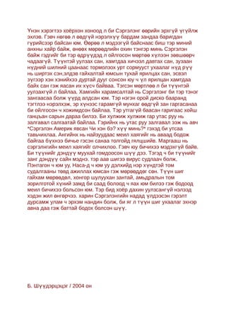 Үнэн хэрэгтээ хоёрхон хоноод л би Сэргэлэнг өөрийн эрхгүй үгүйлж
эхлэв. Гэвч нөгөө л өөдгүй нэрэлхүү бардам зандаа баригдан
гүрийсээр байсан юм. Өөрөө л мэдээгүй байснаас биш тэр миний
анхны хайр байж, өнөөх мөрөөдлийн охин тэнгэр минь Сэргэлэн
байж гэдгийг би тэр өдрүүдэд л ойлгосон мөртөө хүлээн зөвшөөрч
чадаагүй. Түүнтэй уулзах сан, хамтдаа хичээл давтах сан, зузаан
нүдний шилний цаанаас тормолзох урт сормууст ухаалаг нүд рүү
нь ширтэх сэн,элдэв гайхалтай юмсын тухай ярилцах сан, эсвэл
зүгээр хэн хэнийхээ дуртай дууг сонсон юу ч үл ярилцан хамтдаа
байх сан гэж яасан их хүсч байваа. Тэгсэн мөртлөө л би түүнтэй
уулзахгүй л байлаа. Хамгийн харамсалтай нь Сэргэлэнг би тэр тэнэг
зангаасаа болж үүрд алдсан юм. Тэр нэгэн орой диско бааранд
тэгтлээ нэрэлхэж, эр хүнээс гарамгүй мунхаг өөдгүй зан гаргасанаа
би ойлгосон ч хожимдсон байлаа. Тэр утгагүй баасан гаригаас хойш
ганцъан сарын дараа билээ. Би хулжиж хулжиж гар утас руу нь
залгавал салгаатай байлаа. Гэрийнх нь утас руу залгавал ээж нь авч
*Сэргэлэн Америк явсан Чи хэн бэ? хүү минь?* гэхэд би утсаа
тавьчихлаа. Ангийнх нь найзуудаас меил хаягийг нь аваад бодож
байгаа бүхнээ бичье гэсэн санаа толгойд гялцшийв. Маргааш нь
сэргэлнгийн меил хаягийг олчихлоо. Гэвч юу бичихээ мэдэхг үй байв.
Би түүнийг дэндүү муухай гомдоосон шүү дээ. Тэгэд ч би түүнийг
занг дэндүү сайн мэднэ. тэр аав шигээ вирус судлаач болж,
Пэнтагон ч юм уу, Наса-д ч юм уу дэлхийд нэр хүндтэй том
судалгааны төвд ажиллах юмсан гэж мөрөөддөг сөн. Түүн шиг
гайхам мөрөөдөл, хонгор шулуухан зантай, амьдралын том
зорилготой хүний замд би саад болоод ч яах юм билээ гэж бодоод
меил бичихээ больсон юм. Тэр бид хоёр дахин уулзсанг үй нэлээд
хэдэн жил өнгөрчээ. харин Сэргэлэнгийн надад үлдээсэн гэрэлт
дурсамж улам ч эрхэм нандин болж, би яг л түүн шиг ухаалаг эхнэр
авна даа гэж баттай бодох болсон шүү.




Б. Шүүдэрцэцэг / 2004 он
 