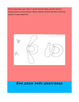 Картон дээр хорон цаас тавьж уг зургийг буулгаж аваад, дүрсийг хайчилж,
шөвгөөр жижиг нүхнүүд гаргана. Лаазны төмрийг хайчилж тав хийж тогтоогоод
дээрээс нь дарж хөдөлгөнө.




          Бие дааж хийх даалгавар
 