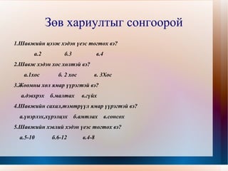 Зөв хариултыг сонгоорой 1.Шавжийн цээж хэдэн үеэс тогтох вэ? а.2  б.3  в.4 2.Шавж хэдэн хос хөлтэй вэ? а.1хос  б. 2 хос  в. 3Хос 3.Жоомны хөл ямар үүрэгтэй вэ? а.дэвхрэх  б.малтах  в.гүйх 4.Шавжийн сахал,тэмтрүүл ямар үүрэгтэй вэ? а.үнэрлэх,хүрэлцэх  б.амтлах  в.сонсох 5.Шавжийн хэвлий хэдэн үеэс тогтох вэ? а.5-10  б.6-12  в.4-8 