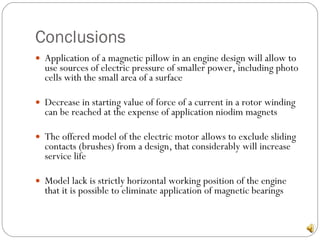 Conclusions Application of a magnetic pillow in an engine design will allow to use sources of electric pressure of smaller power, including photo cells with the small area of a surface Decrease in starting value of force of a current in a rotor winding can be reached at the expense of application niodim magnets The offered model of the electric motor allows to exclude sliding contacts (brushes) from a design, that considerably will increase service life Model lack is strictly horizontal working position of the engine that it is possible to eliminate application of magnetic bearings 