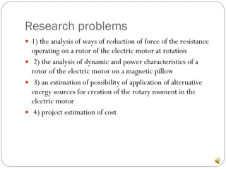 Research problems 1) the analysis of ways of reduction of force of the resistance operating on a rotor of the electric motor at rotation 2) the analysis of dynamic and power characteristics of a rotor of the electric motor on a magnetic pillow 3) an estimation of possibility of application of alternative energy sources for creation of the rotary moment in the electric motor 4) project estimation of cost 