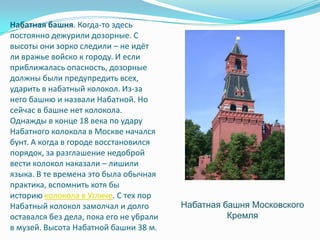 Набатная башня. Когда-то здесь постоянно дежурили дозорные. С высоты они зорко следили – не идёт ли вражье войско к городу. И если приближалась опасность, дозорные должны были предупредить всех, ударить в набатный колокол. Из-за него башню и назвали Набатной. Но сейчас в башне нет колокола. Однажды в конце 18 века по удару Набатного колокола в Москве начался бунт. А когда в городе восстановился порядок, за разглашение недоброй вести колокол наказали – лишили языка. В те времена это была обычная практика, вспомнить хотя бы историю колокола в Угличе. С тех пор Набатный колокол замолчал и долго оставался без дела, пока его не убрали в музей. Высота Набатной башни 38 м.Набатная башня Московского Кремля 
