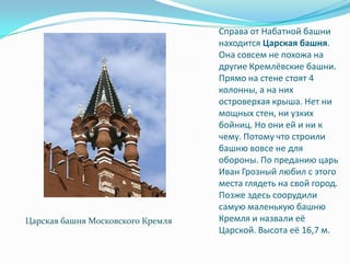 Справа от Набатной башни находится Царская башня. Она совсем не похожа на другие Кремлёвские башни. Прямо на стене стоят 4 колонны, а на них островерхая крыша. Нет ни мощных стен, ни узких бойниц. Но они ей и ни к чему. Потому что строили башню вовсе не для обороны. По преданию царь Иван Грозный любил с этого места глядеть на свой город. Позже здесь соорудили самую маленькую башню Кремля и назвали её Царской. Высота её 16,7 м.Царская башня Московского Кремля