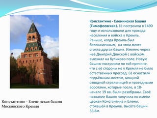 Константино - Еленинская Башня (Тимофеевская). Её построили в 1490 году и использовали для прохода населения и войска в Кремль. Раньше, когда Кремль был белокаменным,  на этом месте стояла другая башня. Именно через неё Дмитрий Донской с войском выезжал на Куликово поле. Новую башню построили по той причине, что с её стороны не у Кремля не было естественных преград. Её оснастили подъёмным мостом, мощной отводной стрельницей и проездными воротами, которые после, в 18-начале 19 вв. были разобраны. Своё название башня получила по имени церкви Константина и Елены, стоявшей в Кремле. Высота башни 36,8м.Константино - Еленинскаябашня Московского Кремля