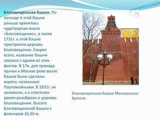 Благовещенская башня. По легенде в этой башне раньше хранилась чудотворная икона «Благовещение», а также 1731г. к этой башне пристроили церковь Благовещения. Скорее всего, название башни связано с одним из этих фактов. В 17в. для прохода прачек к Москве-реке возле башни были сделаны ворота, названные Портомойными. В 1831г. их заложили, а в советское время разобрали и церковь Благовещения. Высота Благовещенской башни с флюгером 32,45 м.Благовещенская башня Московского Кремля