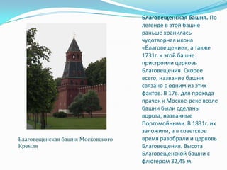 Благовещенская башня. По легенде в этой башне раньше хранилась чудотворная икона «Благовещение», а также 1731г. к этой башне пристроили церковь Благовещения. Скорее всего, название башни связано с одним из этих фактов. В 17в. для прохода прачек к Москве-реке возле башни были сделаны ворота, названные Портомойными. В 1831г. их заложили, а в советское время разобрали и церковь Благовещения. Высота Благовещенской башни с флюгером 32,45 м.Благовещенская башня Московского Кремля