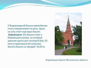 У Водовзводной башни кремлёвская стена поворачивает от реки. Здесь на углу стоит ещё одна башня - Боровицкая. Эта башня стоит у Боровицкого холма, на котором давным-давно рос сосновый бор. От него и произошло её название. Высота башни со звездой  54,05 м.Боровицкая башня Московского Кремля