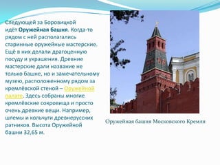 Следующей за Боровицкой идёт Оружейная башня. Когда-то рядом с ней располагались старинные оружейные мастерские. Ещё в них делали драгоценную посуду и украшения. Древние мастерские дали название не только башне, но и замечательному музею, расположенному рядом за кремлёвской стеной – Оружейной палате. Здесь собраны многие кремлёвские сокровища и просто очень древние вещи. Например, шлемы и кольчуги древнерусских ратников. Высота Оружейной башни 32,65 м.Оружейная башня Московского Кремля