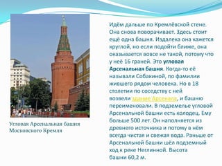 Идём дальше по Кремлёвской стене. Она снова поворачивает. Здесь стоит ещё одна башня. Издалека она кажется круглой, но если подойти ближе, она оказывается вовсе не такой, потому что у неё 16 граней. Это угловая Арсенальная башня. Когда-то её называли Собакиной, по фамилии жившего рядом человека. Но в 18 столетии по соседству с ней возвели здание Арсенала, и башню переименовали. В подземелье угловой Арсенальной башни есть колодец. Ему больше 500 лет. Он наполняется из древнего источника и потому в нём всегда чистая и свежая вода. Раньше от Арсенальной башни шёл подземный ход к реке Неглинной. Высота башни 60,2 м.Угловая Арсенальная башня Московского Кремля