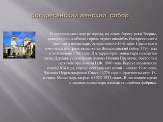 Воскресенский женский  собор .В историческом центре города, на левом берегу реки Тверцы, важную роль в облике города играет ансамбль Воскресенского девичьего монастыря, основанного в 16-м веке. Среди всего комплекса построек выделяется Воскресенский собор 1796 года и колокольня 1766 года. НА территории монастыря находится также Церковь усекновения головы Иоанна Предтечи, постройки архитектора Львова И.Ф. 1840 года. Корпус игуменских келий,1824 года, корпус сестринских келий - начало 19-го века, Часовня Нерукотворного Спаса - 1778 года и фрагменты стен 18-го века. Монастырь закрыт в 1923-1931 годах. В настоящее время в зданиях монастыря находится швейная фабрика. 