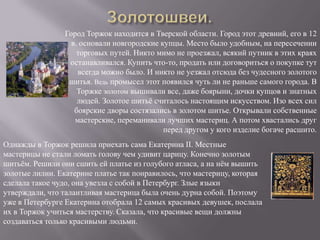 Золотошвеи.Город Торжок находится в Тверской области. Город этот древний, его в 12 в. основали новгородские купцы. Место было удобным, на пересечении торговых путей. Никто мимо не проезжал, всякий путник в этих краях останавливался. Купить что-то, продать или договориться о покупке тут всегда можно было. И никто не уезжал отсюда без чудесного золотого шитья. Ведь промысел этот появился чуть ли не раньше самого города. В Торжке золотом вышивали все, даже боярыни, дочки купцов и знатных людей. Золотое шитьё считалось настоящим искусством. Изо всех сил боярские дворы состязались в золотом шитье. Открывали собственные мастерские, переманивали лучших мастериц. А потом хвастались друг перед другом у кого изделие богаче расшито.Однажды в Торжок решила приехать сама Екатерина II. Местные мастерицы не стали ломать голову чем удивит царицу. Конечно золотым шитьём. Решили они сшить ей платье из голубого атласа, а на нём вышить золотые лилии. Екатерине платье так понравилось, что мастерицу, которая сделала такое чудо, она увезла с собой в Петербург. Злые языки утверждали, что талантливая мастерица была очень дурна собой. Поэтому уже в Петербурге Екатерина отобрала 12 самых красивых девушек, послала их в Торжок учиться мастерству. Сказала, что красивые вещи должны создаваться только красивыми людьми.