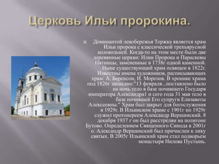 Церковь Ильи пророкина.Доминантой левобережья Торжка является храм Ильи пророка с классической трехъярусной колокольней. Когда-то на этом месте были две деревянные церкви: Илии Пророка и Параскевы Пятницы, замененные в 1738г одной каменной. Ныне существующий храм освящен в 1822г. Известны имена художников, расписывающих храм: А. Беренсон, И. Морозов. В хронике храма под 1826г записано:"13 февраля...поставлено было на ночь тело в базе почившего Государя императора Александра1 и сего года 31 мая тело в базе почившей Его супруги Елизаветы Алексеевны." Храм был закрыт для богослужения в 1929г. В Ильинском храме с 1901г по 1929г служил протоиереем Александр Вершинский. 8 декабря 1937 г он был расстрелян на полигоне Бутово. Определением Священного Синода в 2001г о. Александр Вершинский был причислен к лику святых. В 2005г Ильинский храм стал подворьем монастыря Нилова Пустынь.