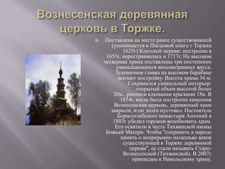 Вознесенская деревянная церковь в Торжке.Поставлена на месте ранее существовавшей (упоминается в Писцовой книге г Торжка 1625г) Клетской церкви. построена в 1653г, перестраивалась в 1717г. На высоком четверике храма поставлены три постепенно уменьшающихся восьмигранных яруса. Луковичная главка на высоком барабане венчает постройку. Высота храма 34 м. Сохранился уникальный интерьер: открытый объем высотой более 20м., росписи клеевыми красками 18в. В 1854г, когда была построена каменная Вознесенская церковь, деревянный храм закрыли, и он долго пустовал. Настоятель Борисоглебского монастыря Антоний в 1883г убедил горожан возобновить храм. Его освятили в честь Тихвинской иконы Божьей Матери. Чтобы "сохранить в народе память о непрерывно несколько веков существующей в Торжке деревянной церкви", ее стали называть Старо-Вознесенской (Тихвинской). В 2007г приписана к Никольскому храму.