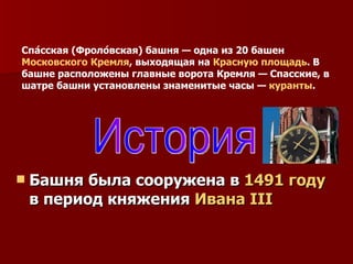 Башня была сооружена в  1491 году  в период княжения  Ивана III История Спа́сская (Фроло́вская) башня — одна из 20 башен  Московского Кремля , выходящая на  Красную площадь . В башне расположены главные ворота Кремля — Спасские, в шатре башни установлены знаменитые часы —  куранты . 
