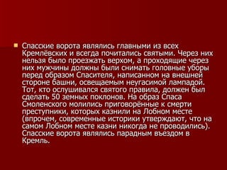 Спасские ворота являлись главными из всех Кремлёвских и всегда почитались святыми. Через них нельзя было проезжать верхом, а проходящие через них мужчины должны были снимать головные уборы перед образом Спасителя, написанном на внешней стороне башни, освещаемым неугасимой лампадой. Тот, кто ослушивался святого правила, должен был сделать 50 земных поклонов. На образ Спаса Смоленского молились приговорённые к смерти преступники, которых казнили на Лобном месте (впрочем, современные историки утверждают, что на самом Лобном месте казни никогда не проводились). Спасские ворота являлись парадным въездом в Кремль.  