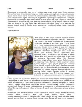 Сайн                       сайхныг                      авчрах                       мэдрэмж

Пенсилваны их сургуулийн эерэг сэтгэл судлалын эцэг гэгддэг олныг танил болсон эрдэмтэн
Мартин Слегманы бичсэнээр эерэг мэдрэмж өнгөрсөн, одоо, ирээдүйн аль алинд нь судлагдсаар
иржээ. Эерэг эмоци гэдэгт тааламжтай сайхан мэдрэмж төрөхөөс эхлээд сэтгэл ханамжтай
байх, талархах сэтгэл төрөх, итгэж найдах, өөдрөх байх зэргийг оруулан үздэг байна. Энэ хүний
судалгаагаар тухайн хүний эерэг эмоцтой байх эсэх нь бусдыг хэр зэрэг хайрладаг, хүнийг хэр
уучилж чаддаг, ирээдүйдээ хэр зэрэг итгэлтэй, шашин шүтдэг эсэхээс маш их хамаардаг байна.
Мөн энэ эрдэмтэн “Би сайн байна, бүх зүйл бүтэмжтэй сайхан байна” гэсэн мэдрэмж бол
ганцхан толгой төдийгүй биеийн эрүүл мэндтэй нягт холбоотой байдаг гэсэн дүгнэлтийг
гаргасан                                         юм.

Сө рө г бодлын хү ч




                                     Сөрөг бодол ч мөн оюун ухаантай төдийгүй биеийн
                                     байдалтай холбоотой нь гарцаагүй. 2004 онд “The Lancet”
                                     гэдэг сэтгүүлд Бразилийн Лондринагийн их сургуулийн
                                     судлаачдын хэвлүүлсэн өгүүлэлд архаг стресс болон
                                     сэтгэл гутрал нь дархлалын системийн гажуудал хэмээн
                                     онцолжээ. Стресс, сэтгэл гутрал нь ямар нэг төрлийн
                                     хавдрын эх үүсвэр бий болоход нөлөө үзүүлдэг төдийгүй
                                     дархлалын системийг гажуудуулдаг байж болох юм
                                     хэмээн дээрх өгүүлэлд бичжээ. Эрдэмтдийн үзэж
                                     байгаагаар стресс, бухимдуулж буй зүйлүүд нь хүний
                                     “Natural killer cell” хэмээх дархлалын амин чухал эсийн
                                     үйл ажиллагааг бууруулдаг байна. Тийм болохоор
                                     дархлалын эсүүд туйлдан хавдар үүсдэг байж болох юм
                                     гэж эрдэмтэд үзжээ. Түүнээс өмнөх судалгааг хийсэн
                                     эрдэмтэд “стресс хариу үйлдэл үзүүлэхдээ санаагаар
                                     унадаг, итгэлээ амархан алддаг буюу С төрлийн сэтгэцийн
                                     ангилалд орж буй хүмүүсийн хавдрын өвчлөлийн байдал
                                     хоорондоо тун ойрхон харилцан хамааралтай байгаа нь
                                     харагдаж байна” гэжээ. Өөрөөр хэлбэл, С төрлийн
                                     сэтгэцийн ангилалд орж буй хүмүүс хавдарт илүү
                                     өртөмтгий нь судалгаагаар тогтоогдсон гэж ойлгож болох
нь.
Сэтгэл судлаач Лю судалгааны өгүүлэлдээ, меланхолик темпераментын эмэгтэйчүүд хөхний
хавдарт өртөх нь илүү байдаг гэж эртний Ромын эрдэмтэн Гален бичиж байсан тухай өгүүлсэн
байдаг. Стенфордын их сургуулийн профессор Дэвид Спигл, хавдартай өвчтөнүүдэд дэмжлэг
үзүүлдэг төвөөр үйлчлүүлдэг өвчтөнүүд түүгээр үйлчлүүлдэггүй, холбоо харилцаагүй
өвчтөнүүдийг бодвол 18 сараар удаан амьдардаг нь тогтоогдсон тухай судалгаандаа өгүүлсэн
байна. Өөрөөр хэлбэл, өвчнөө тайван хүлээн авч бусадтай нээлттэй ярилцан, дэмжлэг үзүүлэх
төвөөр
үйлчлүүлэн адил өвчтөнүүдтэйгээ холбоо харилцаатай байдаг хүмүүс өвчнөөсөө болоод
стресст   орсон    хүмүүсээс     жил     хагас   илүү    насалж     байгаа     хэрэг.
Зүрхний эмч нар сэтгэцийн А төрлийн буюу тэсвэр тэвчээр муутай, төвийг сахисан хүмүүс
зүрхний шигдээс болох нь олонтаа байдаг гэж дүгнэжээ. Өөртөө байгаадаа сэтгэл ханамжгүй
 