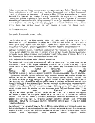 байдаг хүмүүс эрт нас бардаг нь ажиглагдсан гэж эрдэмтэд өгүүлж байна. “Хувийн зан чанар
болон нийгмийн сэтгэл зүй” нэртэй сэтгүүлд баяр баясгалантай хүмүүс баяр баясгалангүй
хүмүүсээс 6,9 жилээр урт амьдардаг тухай ч бичсэн байна. 2006 онд клиникийн сэтгэл судлаач
Антоний Тон, ерөнхий эмч Ламберт Чан нар Хонконгийн эмч нарын сэтгүүлд бичихдээ,
“Харвардын эрэгтэй оюутнуудын дунд хийсэн судалгаагаар сэтгэл гутрамтгай хүмүүсийн
өвчлөл өөдрөг хүмүүсийг бодвол нас баралтаар дуусах тохиолдол өндөр байдаг нь тогтоодсон”
хэмээн өгүүлсэн байна. Энэ бүхний эцэст, уруу дорой зан чанартай хүмүүсийн дархлал байнга
буурч, өвчин рүү хөтөлж байдаг юм шүү гэдгийг л хэлэх гээд байгаа хэрэг.

Бие болоод тархины хими


Австралийн Технологийн их сургуулийн


Роял Мелбурн институт дэх Цогц анагаах ухааны сургуулийн профессор Марк Кохен, “Сэтгэц
мэдрэл дархлал судлал бол биеийн цогц хими юм. Хүний бие үүний үр дүн юм” гэжээ. Хүмүүс
сөрөг урвал буюу стресст орох үед цусны даралт ихсэж, цусан дахь тавган эсүүд илүү
наалдамхай болон, цусны цагаан эсүүд шилжин нүүдэллэж, Кортизол дааврын түвшин ө
ндөрсдөг гэж тэрбээр хэлжээ. Тэгвэл баяр баясгалантай зүйл тохиолдох юм уу, хайр дурлалтай
учрах, дасгал хөдөлгөөн хийх юм уу инээвэл хүнээс ялгарах химийн бодисууд дархлалын
системийг өдөөж, сайхан мэдрэмж төрүүлж байдаг тухай тэрбээр нэмж өгүүлжээ. Ингэхээр та
баяр баясгалантай байх, эсэхээ өөрөө шийдэж чадна гэсэн үг.
Хоёр гараараа хоёр өөр ая зэрэг тоглодог авъяастан
Гоц авьяастай хvvхдvvдийг цахилгаантай зvйрлэж болох юм. Нэг удаа хурц гэгч нь
гялалзаад л алга болно. Харин хөгжмийн ертөнцөд энэ vзэгдэл арай өөр. Нэртэй
хөгжимчдийн гэр бvлд төрсен хvvхдvvд орчныхоо нөлөөн дор төрөлхийн авьяасаа дээд
цэгт            нь           хvртэл           хөгжvvлэх           нь           бий.
Хамгийн        тод       жишээ       бол       Вольфанг       Амадей        Моцарт.
Авьяаслаг хөгжимчин эцгээрээ анхны хөгжмийн хичээлээ заалгасан тvvний авьяасын
тухай дөрвөн настайд нь Австрийн эзэн хаан сонссон. Моцарт зургаан нас хvрээд аав,
найман настай эгч хоёрынхоо хамтаар Европ тивээр аялан тоглолт хийжээ. Агуу
хөгжмийн зохиолч тун ядуу амьдралыг туулсан бөгөөд 35 настайдаа хорвоог орхисон
юм. Тэрбээр нас барахаасаа хэдхэн цагийн өмнө ч хөгжмөө зохиосоор байсан гэдэг.
Нэг удаа найзууд нь Моцартаас хэрхэн хөгжим зохиодог тухай асуухад тэрбээр өөрөө ч
мэддэггvй гэсэн байна. "Сэтгэл санаа минь өөдрөг байх vед миний толгойд хөгжмийн ая
өөрөө урсаад ирдэг. Би мартахгvйн тулд амандаа аялж байгаад боломж гарангуут нь
цаасан                    дээр                    буулгадаг"                 гэжээ.
Өөр нэг хөгжмийн суутнаар Чарльз Вселиг нэрлэж болно. Бас л Моцарт шиг гурван
настайдаа л авкяас нь тодорсон. Ямар нэгэн ая сонсуутаа л дууриалган тоглодог
байжээ. Гэтэл энэ хvv хэзээ ч хөгжмийн боловсрол эзэмшиж байгаагvй аж. Тvvнийг
дөрвөн нас хvрэхэд эцэг нь Лондоны шилдэг хөгжмийн зохиолч нарт vзvvлэхээр
аваачжээ. Чарльз 12 настайдаа хамгийн гайхалтай хөгжимчдийн тоонд зvй ёсоор
тооцогдож байсан.
Vvнтэй ижил тvvх нэлээдийг өгvvлж болно. Шопен наймтайдаа анх vзэгчдийн өмнө гарч
байсан бол Вебер 17 настайдаа Бреслаугийн дуурийн театрын удирдаач болсон байжээ.
Рихард Штраус, Гайдн нар зургаан наснаасаа хөгжим зохиож эхэлсэн бол Лэндон
Рональд     хэлд     орохоосоо     өмнө    хөгжим     тоглож    сурсан     байна.
 