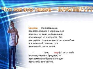 Браузер — это программа,
представляющая в удобном для
восприятия виде информацию,
получаемую из Интернета. Это
инструмент для просмотра ресурсов Сети
и, в меньшей степени, для
взаимодействия с ними.

   -         тель,    узер (от англ. Web
browser; вариант броузер ) —
программное обеспечение для
просмотра веб-сайтов.
 
