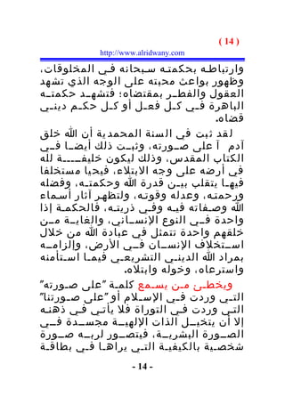 ‫) 41 (‬
            ‫‪http://www.alridwany.com‬‬

‫وارتباطـه بحكمتـه سـبحانه فـي المخلوقات،‬
‫وظهور بوا عث محب ته على الو جه الذي تش هد‬
‫العقول والفطــر بمقتضاه؛ فتشهــد حكمتــه‬
‫الباهرة ف ـي ك ـل فع ـل أو ك ـل حك ـم دين ـي‬
   ‫ـ‬     ‫ـ‬      ‫ـ‬       ‫ـ‬    ‫ـ‬   ‫ـ‬
                                      ‫قضاه.‬
‫ل قد ث بت في ال سنة المحمد ية أن ا خلق‬
‫آدم آ على صــورته، وثبــت ذلك أيضــا فــي‬
‫الكتاب المقدس، وذلك ليكون خليفـــــة لله‬
‫في أر ضه على و جه البتلء، فيح يا م ستخلفا‬
‫فيه ـا يتقلب بي ـن قدرة ا وحكمت ـه، وفضله‬
           ‫ـ‬                   ‫ـ‬        ‫ـ‬
‫ورحمتـه، وعدله وقوتـه، ولتظهـر آثار أسـماء‬
‫ا وصـفاته فيـه وفـي ذريتـه، فالحكمـة إذا‬
‫واحدة فــي النوع النســاني، والغايــة مــن‬
‫خلقهم واحدة تتمثل في عبادة ا من خلل‬
‫اســتخلف النســان فــي الرض، وإلزامــه‬
‫بمراد ا الدينـي التشريعـي فيمـا اسـتأمنه‬
                   ‫واسترعاه، وخوله وابتله.‬
‫ويخطـئ مـن يسـمع كلمـة " على صـورته"‬
‫الت ـي وردت ف ـي الس ـلم أو " على ص ـورتنا"‬
      ‫ـ‬               ‫ـ‬        ‫ـ‬          ‫ـ‬
‫التـي وردت فـي التوراة فل يأتـي فـي ذهنـه‬
‫إل أن يتخيــل الذات اللهيــة مجســدة فــي‬
‫الصــورة البشريــة، فيتصــور لربــه صــورة‬
‫شخصـية بالكيفيـة التـي يراهـا فـي بطاقـة‬
                     ‫- 41 -‬
 