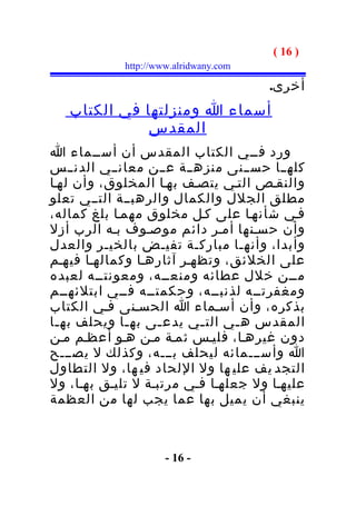 ‫) 61 (‬
            ‫‪http://www.alridwany.com‬‬

                                       ‫أخرى.‬
   ‫أسماء ا ومنزلتها في الكتاب‬
              ‫المقدس‬
‫ورد فــي الكتاب المقدس أن أســماء ا‬
‫كلهــا حســنى منزهــة عــن معانــي الدنــس‬
‫والنقـص التـي يتصـف بهـا المخلوق، وأن لهـا‬
‫مطلق الجلل والكمال والرهبــة التــي تعلو‬
‫فـي شأنهـا على كـل مخلوق مهمـا بلغ كماله،‬
‫وأن حسـنها أمـر دائم موصـوف بـه الرب أزل‬
‫وأبدا، وأنهـا مباركـة تفيـض بالخيـر والعدل‬
‫على الخلئق، وتظهـر آثارهـا وكمالهـا فيهـم‬
‫مــن خلل عطائه ومنعــه، ومعونتــه لعبده‬
‫ومغفرتــه لذنبــه، وحكمتــه فــي ابتلئهــم‬
‫بذكره، وأن أسـماء ا الحسـنى فـي الكتاب‬
‫المقدس ه ـي الت ـي يدع ـى به ـا ويحلف به ـا‬
 ‫ـ‬            ‫ـ‬    ‫ـ‬      ‫ـ‬      ‫ـ‬
‫دون غيرهـا، فليـس ثمـة مـن هـو أعظـم مـن‬
‫ا وأســـمائه ليحلف بـــه، وكذلك ل يصـــح‬
‫التجد يف علي ها ول اللحاد في ها، ول التطاول‬
‫عليهـا ول جعلهـا فـي مرتبـة ل تليـق بهـا، ول‬
‫ينبغي أن يميل بها عما يجب لها من العظمة‬



                     ‫- 61 -‬
 