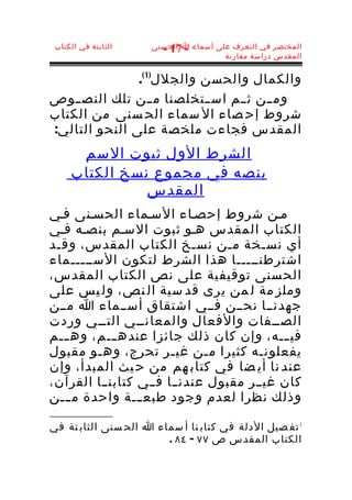 ‫الثابتة في الكتاب‬   ‫المختصر في التعرف على أسماء ا الحسنى‬
                       ‫- 71 -‬
                                      ‫المقدس دراسة مقارنة‬


               ‫والكمال والحسن والجلل)1 (.‬
‫ومــن ثــم اســتخلصنا مــن تلك النص ــوص‬
‫شروط إح صاء ال سماء الح سنى من الكتاب‬
‫المقدس فجاءت ملخصة على النحو التالي:‬
      ‫الشرط الول ثبوت السم‬
     ‫بنصه في مجموع نسخ الكتاب‬
               ‫المقدس‬
‫مـن شروط إحصـاء السـماء الحسـنى فـي‬
‫الكتاب المقدس هـو ثبوت السـم بنصـه فـي‬
‫أي نسـخة مـن نسـخ الكتاب المقدس، وقـد‬
‫اشترطنـــــا هذا الشرط لتكون الســـــماء‬
‫الح سنى توقيفية على نص الكتاب المقدس،‬
‫وملز مة ل من يرى قد سية ال نص، ول يس على‬
‫جهدنــا نحــن فــي اشتقاق أســماء ا مــن‬
‫الصــفات والفعال والمعانــي التــي وردت‬
‫في ـــه، وإن كان ذلك جائزا عنده ـــم، وه ـــم‬
‫يفعلونـه كثيرا مـن غيـر تحرج، وهـو مقبول‬
‫عند نا أي ضا في كتاب هم من ح يث المبدأ، وإن‬
‫كان غيــر مقبول عندنــا فــي كتابن ــا القرآن،‬
‫وذلك نظرا لعدم وجود طبعـــة واحدة مـــن‬

‫1 تف صيل الدلة في كتاب نا أ سماء ا الح سنى الثاب تة في‬
                        ‫الكتاب المقدس ص ٧٧ - ٤٨ .‬
 