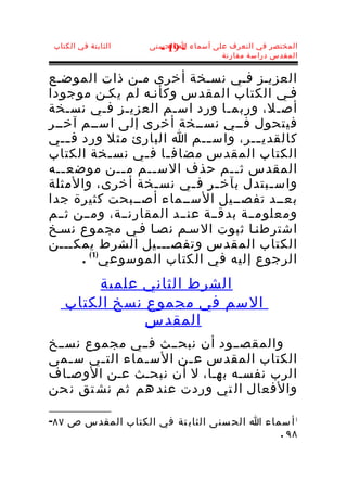 ‫الثابتة في الكتاب‬   ‫المختصر في التعرف على أسماء ا الحسنى‬
                       ‫- 91 -‬
                                      ‫المقدس دراسة مقارنة‬


‫العزيـز فـي نسـخة أخرى مـن ذات الموضـع‬
‫فـي الكتاب المقدس وكأنـه لم يكـن موجودا‬
‫أصـل، وربمـا ورد اسـم العزيـز فـي نسـخة‬
‫فيتحول فــي نســخة أخرى إلى اســم آخــر‬
‫كالقدي ــر، واس ــم ا البارئ مثل ورد ف ــي‬
     ‫ـ‬                       ‫ـ‬         ‫ـ‬
‫الكتاب المقدس مضاف ـا ف ـي نس ـخة الكتاب‬
              ‫ـ‬   ‫ـ ـ‬
‫المقدس ث ــم حذف الس ــم م ــن موضع ــه‬
   ‫ـ‬            ‫ـ‬  ‫ـ‬               ‫ـ‬
‫واس ـبتدل بآخ ـر ف ـي نس ـخة أخرى، والمثلة‬
                    ‫ـ‬      ‫ـ ـ‬           ‫ـ‬
‫بعــد تفصــيل الســماء أصــبحت كثيرة جدا‬
‫ومعلومــة بدقــة عنــد المقارنــة، ومــن ثــم‬
‫اشترطنـا ثبوت السـم نصـا فـي مجموع نسـخ‬
‫الكتاب المقدس وتفصـــيل الشرط يمكـــن‬
       ‫الرجوع إليه في الكتاب الموسوعي)1 ( .‬
        ‫الشرط الثاني علمية‬
    ‫السم في مجموع نسخ الكتاب‬
               ‫المقدس‬
‫والمقصــود أن نبحــث فــي مجموع نســخ‬
‫الكتاب المقدس ع ـن الس ـماء الت ـي س ـمى‬
   ‫ـ‬    ‫ـ‬       ‫ـ‬      ‫ـ‬
‫الرب نفسـه بهـا، ل أن نبحـث عـن الوصـاف‬
‫والفعال ال تي وردت عند هم ثم نش تق ن حن‬

‫1 أ سماء ا الح سنى الثاب تة في الكتاب المقدس ص ٧٨-‬
                                             ‫٨٩ .‬
 