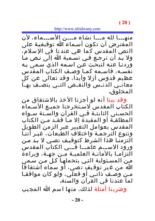 ‫) 02 (‬
            ‫‪http://www.alridwany.com‬‬

‫منهـــا لله مـــا نشاء مـــن الســـماء، لن‬
‫المفترض أن تكون أسـماء ا توقيفيـة على‬
‫ال نص المقدس ك ما هي عند نا في ال سلم،‬
‫ول بـد أن نرجـع فـي تسـمية ا إلى نـص مـا‬
‫وردنـا عنـه لنبحـث عـن اسـمه الذي سـمى بـه‬
‫نفسـه، فاسـمه كمـا وصـف الكتاب المقدس‬
‫عظ يم قدوس أزل وأبدا، و قد تعالى عن كل‬
‫معان ـي الدن ـس والنق ـص الت ـي يتص ـف به ـا‬
 ‫ـ‬       ‫ـ‬     ‫ـ‬       ‫ـ‬        ‫ـ‬       ‫ـ‬
                                   ‫المخلوق.‬
‫و قد بي نا أ نه لو أجز نا ال خذ بالشتقاق من‬
‫الكتاب المقدس لسـتخرجنا جميـع السـماء‬
‫الحسـنى الثابتـة فـي القرآن والسـنة سـواء‬
‫المطلقـة أو المقيدة إل مـا فقـد مـن الكتاب‬
‫المقدس بعوا مل التغي ير عبر الز من الطو يل‬
‫وتنوع الترجمـة واختلف الطبعات، غيـر أننـا‬
‫التزمنـا هذا الشرط كتوقيـف نصـي ل بـد مـن‬
‫ورود الســـم علمـــا فـــي الكتاب المقدس‬
‫التزامـا بالمانـة العلميـة مـن جهـة، وبراءة‬
‫مـن المسـئولية التـي يتحملهـا كـل مـن سـمى‬
‫ا من غ ير توق يف ن صي، أو سماه اشتقا قا‬
‫مـن وصـف ذاتـي أو فعلي، ولو كان موافقـا‬
                 ‫لما عندنا في القرآن والسنة.‬
‫وضرب نا أمثلة لذلك، من ها ا سم ا المج يب‬
                     ‫- 02 -‬
 