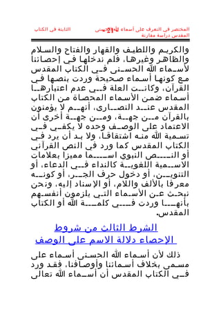 ‫الثابتة في الكتاب‬   ‫المختصر في التعرف على أسماء ا الحسنى‬
                      ‫- 12 -‬
                                     ‫المقدس دراسة مقارنة‬


‫والكريـم واللطيـف والقهار والفتاح والسـلم‬
‫والظاهـر وغيرهـا، فلم ندخلهـا فـي إحصـائنا‬
‫لســماء ا الحســنى فــي الكتاب المقدس‬
‫مـع كونهـا أسـماء صـحيحة وردت بنصـها فـي‬
‫القرآن، وكانــت العلة فــي عدم اعتبارهــا‬
‫أسـماء ضمـن السـماء المحصـاة مـن الكتاب‬
‫المقدس عن ــد النص ــارى، أنه ــم ل يؤمنون‬
               ‫ـ‬        ‫ـ‬       ‫ـ‬
‫بالقرآن م ــن جه ــة، وم ــن جه ــة أخرى أن‬
             ‫ـ‬      ‫ـ‬      ‫ـ‬       ‫ـ‬
‫العتماد على الوصــف وحده ل يكفــي فــي‬
‫تسـمية ا منـه اشتقاقـا، ول بـد أن يرد فـي‬
‫الكتاب المقدس ك ما ورد في ال نص القرآ ني‬
‫أو النـــــص النبوي اســـــما مميزا بعلمات‬
‫الســمية اللغوي ــة كالنداء ف ــي الدعاء، أو‬
                 ‫ـ‬          ‫ـ‬
‫التنويـــن، أو دخول حرف الجـــر، أو كونـــه‬
‫معر فا باللف واللم، أو ال سناد إل يه، ون حن‬
‫نبحـث عـن السـماء التـي يلزمون أنفسـهم‬
‫بأنهــــا وردت فــــي كلمــــة ا أو الكتاب‬
                                     ‫المقدس.‬
   ‫الشرط الثالث من شروط‬
 ‫الحصاء دللة السم على الوصف‬
‫ذلك لن أسـماء ا الحسـنى أسـماء على‬
‫مسـمى بخلف أسـمائنا وأوصـافنا، فقـد ورد‬
‫فــي الكتاب المقدس أن أســماء ا تعالى‬
 