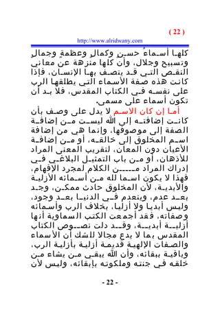‫) 22 (‬
              ‫‪http://www.alridwany.com‬‬

‫كلهـا أسـما ء ُ حسـ ن ٍ وكما ل ٍ وعظم ة ٍ وجما ل ٍ‬
 ‫وت سبيح وجلل، وأن كل ها منز هة عن معا ني‬
 ‫النقـص التـي قـد يتصـف بهـا النسـان، فإذا‬
 ‫كانـت هذه صـفة السـماء التـي يطلقهـا الرب‬
 ‫على نفسـه فـي الكتاب المقدس، فل بـد أن‬
                      ‫تكون أسماء على مسمى.‬
‫أمـا إن كان السـم ل يدل على وصـف بأن‬
‫كانــت إضافتــه إلى ا ليســت مــن إضافــة‬
 ‫ال صفة إلى مو صوفها، وإن ما هي من إضا فة‬
 ‫اس ــم المخلوق إلى خالق ــه، أو م ــن إضاف ــة‬
 ‫العيان دون المعان، لتقر يب المع نى المراد‬
‫للذهان، أو م ـن باب التمثي ـل البلغ ـي ف ـي‬
    ‫ـ‬    ‫ـ‬         ‫ـ‬             ‫ـ‬
‫إدراك المراد م ــــــن الكلم لمجرد الفهام،‬
 ‫فهذا ل يكون اسـما لله مـن أسـمائه الزليـة‬
 ‫والبديـة، لن المخلوق حادث ممكـن، وجـد‬
 ‫بعــد عدم، وينعدم فــي الدنيــا بعــد وجود،‬
‫وليـس أبديـا ول أزليـا، بخلف الرب وأسـمائه‬
 ‫و صفاته، ف قد أجم عت الكتـب ال سماوية أن ها‬
 ‫أزلي ــة أبدي ــة، وق ـــد دلت نص ــوص الكتاب‬
                ‫ـ‬                    ‫ـ‬       ‫ـ‬
 ‫المقدس ب ما ل يدع مجال لل شك أن ال سماء‬
 ‫والصـفات اللهيـة قديمـة أزليـة بأزليـة الرب،‬
 ‫وباقيـة ببقائه، وأن ا يبقـي مـن يشاء مـن‬
 ‫خلقـه فـي جنتـه وملكوتـه بإبقائه، وليـس لن‬

                       ‫- 22 -‬
 