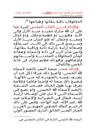 ‫الثابتة في الكتاب‬   ‫المختصر في التعرف على أسماء ا الحسنى‬
                       ‫- 32 -‬
                                      ‫المقدس دراسة مقارنة‬


         ‫المخلوقات باقية ببقائها وطبائعها )1 (.‬
‫والدلة فــــي الكتاب المقدس كثيرة جدا‬
‫على أن ا مبارك مجيـــد منـــذ الزل وإلى‬
‫البـد، وهـو رب ذو عظمـة وجلل، وذو كمال‬
‫ومجــــد وجمال، له علو الشأن منــــذ الزل‬
‫وس ــرمدي ف ــي ذلك إلى الب ــد، أس ــماؤه‬
       ‫ـ‬          ‫ـ‬                ‫ـ‬       ‫ـ‬
‫وصـفاته أزليـة بأزليـة ذاتـه وباقيـة ببقائهـا،‬
‫ول يس شأن الرب في ذا ته وأ سمائه و صفاته‬
‫كشأن المخلوقات المحدثــــة وأســــمائهم‬
‫وأو صافهم، و هو إله عظ يم مبارك في غا ية‬
                                ‫الحسن والكمال.‬
‫ولذلك صحت تسمية البشر بالتعبد لسماء‬
‫ا الح سنى، وأ صبح ذلك شر فا ل كل ع بد أن‬
‫يضيــف نفســه بالعبوديــة لله مــن خللهــا،‬
‫ويصـبح ذلك سـمتا له وإسـما وعلمـا وعلمـة‬
‫يعرف بهــا طول الحياة، فصــحت التســمية‬
‫بالتعبـد لسـماء ا الحسـنى، ولم تصـح فـي‬
‫الســماء التــي ل تدل على أوصــاف أزليــة‬
‫أبديـة، فيقال فـي النصـرانية والسـلم: عبـد‬
‫ا، عبـد الله، عبـد الواحـد، وقـس على ذلك‬
‫الرحيــم الملك القدوس المهيمــن العزيــز‬
‫الجبار القديـر الخالق البارئ المصـور الولي‬

     ‫1 أسماء ا الحسنى الثابتة في الكتاب المقدس ص.‬
 