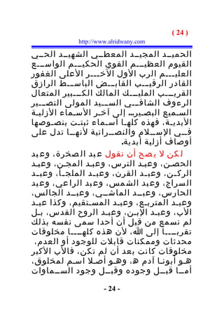 ‫) 42 (‬
             ‫‪http://www.alridwany.com‬‬

‫الحميــد المجيــد المعطــي الشهيــد الحــي‬
‫القيوم العظيـــم القوي الحكيـــم الواســـع‬
‫العلي ـــم الرب الول الخ ـــر العلى الغفور‬
                    ‫ـ‬                   ‫ـ‬
‫القادر الرقيـــب القابـــض الباســـط الرازق‬
‫القريـــب المليـــك المالك الكـــبير المتعال‬
‫الرءوف الشافـــي الســـيد المولى النصـــير‬
‫السـميع البصـير... إلى آخـر السـماء الزليـة‬
‫البديـة، فهذه كلهـا أسـماء ثبتـت بنصـوصها‬
‫فــي الســلم والنصــرانية لنهــا تدل على‬
                          ‫أوصاف أزلية أبدية.‬
‫ل كن ل ي صح أن نقول ع بد ال صخرة، وع بد‬
‫الحصـن، وعبـد الترس، وعبـد المجـن، وعبـد‬
‫الرك ـن، وعب ـد القرن، وعب ـد الملج ـأ، وعب ـد‬
  ‫ـ‬      ‫ـ‬        ‫ـ‬              ‫ـ‬       ‫ـ‬
‫ال سراج، وع بد الش مس، وع بد الرا عي، وع بد‬
‫الحارس، وعبــد الماشــي، وعبــد الجالس،‬
‫وعبـد المتربـع، وعبـد المسـتقيم، وكذا عبـد‬
‫الب، وعبـد البـن، وعبـد الروح القدس، بـل‬
‫لم نسمع من قبل أن أحدا سمى نفسه بذلك‬
‫تقربــــا إلى ا، لن هذه كلهــــا مخلوقات‬
 ‫محدثات وممكنات قابلت للوجود أو العدم،‬
‫مخلوقات كانت بعد أن لم تكن، فالب الكبر‬
‫هـو أبونـا آدم ه ، وهـو أصـل اسـم لمخلوق،‬
‫أمــا قبــل وجوده وقبــل وجود الســماوات‬

                      ‫- 42 -‬
 
