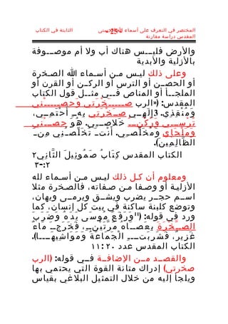 ‫الثابتة في الكتاب‬                  ‫المختصر في التعرف على أسماء ا الحسنى‬
                                      ‫- 52 -‬
                                                     ‫المقدس دراسة مقارنة‬


‫والرض فليـــس هناك أب ول أم موصـــوفة‬
                                                             ‫بالزلية والبدية‬
‫وعلى ذلك ليـس مـن أسـماء ا الصـخرة‬
‫أو الحصــن أو الترس أو الركــن أو القرن أو‬
‫الملج ــأ أو المناص ف ــي مث ــل قول الكتاب‬
                                ‫ـ‬                ‫ـ‬                               ‫ـ‬
‫المقدس: )» الرب ص ــــ ـ َ خ ْ ر َ ت ِي و َ ح ِص ــــ ـ ْ ن ِي‬
               ‫ـ‬                                     ‫ـ‬
   ‫ح ْ ت َ م ِــي،‬ ‫و َ م ُ ن ْ ق ِ ذ ِي. 3 إ ِ ل َ ه ِــي صــ َ خ ْ ر َ ت ِي ب ِهــ ِ أ َ‬
‫ت ُ ر ْســ ـ ِي و َ ر ُ ك ْنــ ـ ُ خ َلصــ ـ ِي. ه ُ و َ ح ِصــ ـ ْ ن ِي‬
   ‫و َ م َ ل ْ ج َ إ ِي و َ م ُ خ َ ل ّصــ ِي. أ َ ن ْتــ َ ت ُ خ َ ل ّص ـ ُ ن ِي م ِنــ َ‬
                                                                     ‫ال ظ ّا ل ِ م ِي ن َ(.‬
‫الكتاب المقدس ك ِ ت َا ب ُ ص َ م ُو ئ ِي ل َ ال ث ّا ن ِي ٢‬
      ‫٢:- ٣‬
‫ومعلوم أن كـل ذلك ليـس مـن أسـماء لله‬
‫الزليـة أو وصـفا مـن صـفاته، فالصـخرة مثل‬
‫اســم حجــر يضرب ويشــق ويرمــى ويهان،‬
  ‫وتو ضع كلب نة ساكنة في ب يت كل إن سان، ك ما‬
‫ورد في قوله: )11 و َ ر َ ف َ ع َ م ُو س َى ي َ د َ ه ُ و َ ض َ ر َ ب َ‬
 ‫الصـ ـ ّ خ ْ ر َ ة َ ب ِ ع َصـ ـ َا ه ُ م َ ر ّ ت َ ي ْنـ ـ ِ، ف َ خ َ ر َجـ ـ َ م َا ء ٌ‬
‫غ َ ز ِي ر ٌ، ف َ ش َ ر ِ ب َتـــ ـ ِ ا ل ْ ج َ م َا ع َ ة ُ و َ م َ و َا ش ِي ه َــــا(.‬
                                  ‫الكتاب المقدس عدد ٠٢ : ١١‬
‫والقصــد مــن الضافــة فــي قوله: ) الرب‬
  ‫صخرتي( إدراك متا نة القوة ال تي يحت مي ب ها‬
‫ويل جأ إل يه من خلل التمث يل البل غي بقياس‬
 