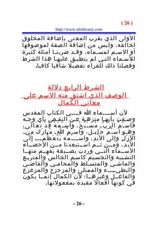‫) 62 (‬
                       ‫‪http://www.alridwany.com‬‬

‫الولى الذي يقرب المع نى بإضا فة المخلوق‬
‫لخال قه، ول يس من إضا فة ال صفة لمو صوفها‬
‫أو السـم لمسـماه، وقـد ضربنـا أمثلة كثيرة‬
‫للسـماء التـي لم ينطبـق عليهـا هذا الشرط‬
     ‫وفصلنا ذلك للقراء تفصيل شافيا كافيا.‬


      ‫الشرط الرابع دللة‬
‫الوصف الذي اشتق منه السم على‬
         ‫معاني الكمال‬
‫لن أســــماء ا فــــي الكتاب المقدس‬
‫وصـفت بأنهـا منزهـة عـن النقـص بأي وجـه‬
‫فاس ـ ْ م ُ ال ر ّ ب ّـ م ُس ـ َ ب ّ ح ٌ، واس ـ ْ م َ ه ُ ق َ د ْ ت َ ع َا ل َى،‬
‫وهـو اس ـ ْ م َ ج َ ل ِيـل، واس ـ ْ م ُ ا ِـ م ُبا ر َك م ِن ـ َ‬
  ‫ال ز َ ل ِ وإلى الب د ِ، واس ـــ ـ ْ م ُه ي َ ت َ ع َ ظ ّم ـــ إ ِ ل َى‬
             ‫ـ‬
 ‫ا ل َب َ د ِ، ومــن ثــم اســتبعدنا مــن الحصــاء‬
 ‫الســماء التــي وردت بصــيغة يفهــم منهــا‬
‫التشـبيه والتجسـيم كاسـم الجالس والمتربـع‬
‫والماشـي والمتسـلط والمحامـي والقاضـي‬
‫والبطيــــء والممتلئ والمزحزح والمزعزع‬
‫والفاعــل وغيرهــا؛ لن الكمال إنمــا يكون‬
                  ‫في كونها أفعال مقيدة بمفعولتها.‬


                                   ‫- 62 -‬
 
