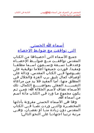 ‫الثابتة في الكتاب‬   ‫المختصر في التعرف على أسماء ا الحسنى‬
                      ‫- 72 -‬
                                     ‫المقدس دراسة مقارنة‬




        ‫أسماء ا الحسنى‬
   ‫التي توافقت مع ضوابط الحصاء‬
‫جم يع ال سماء ال تي أح صيناها من الكتاب‬
‫المقدس توافقــت مــع ضوابــط الحصــاء‬
‫وعددهــا تســعة وتســعون اســما مطلقــا‬
‫ومقيدا، فوردت جميع ها أعل ما توقيف ية على‬
‫نصــوصها فــي الكتاب المقدس، ودالة على‬
‫أوصـاف كمال تليـق برب العزة والجلل فـي‬
‫المطلق منهـا، أمـا المقيـد فل بـد مـن مراعاة‬
‫التقييـــــد العقلي بمواضـــــع الكمال، تلك‬
‫السـماء تضاف لسـم الجللة ا؛ ومـن ثـم‬
‫يكون مجموع مـا ورد فـي الكتاب مائة اسـم‬
                              ‫من أسماء ا.‬
‫وها هي ال سماء الح سنى مقرو نة بأدلت ها‬
‫المختصــرة والتــي وردت نصــا فــي الكتاب‬
‫المقدس دون زيادة منــا أو نقصــان، وهــي‬
      ‫مرتبة ترتيبا اجتهاديا على النحو التالي:‬
 