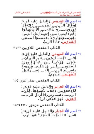 ‫الثابتة في الكتاب‬                  ‫المختصر في التعرف على أسماء ا الحسنى‬
                                     ‫- 92 -‬
                                                    ‫المقدس دراسة مقارنة‬


       ‫4- اسم ا القدوس والدل يل عل يه قوله:‬
       ‫) و َ ق َا ل َ ال ر ّب ـــ ـ ّ ل ِ م ُوس ـــ ـ َى: )2» ق ُ ل ْ‬
                                       ‫ـ‬                         ‫ـ‬
         ‫ل ّ ي َ ن ْ ت َ ه ِ ك ُوا‬ ‫ل ِ ه َ ر ُونــــ ـ َ و َأَ ب ْ ن َا ئ ِهــــ ـ ِ أ َ‬
         ‫ت َ ق ْ د ِ م َاتـ ـ ِ ب َ ن ِــي إِ سـ ـ ْ ر َا ئ ِي ل َ ا ل ّ ت ِــي‬
        ‫ي ُ ق َ د ّســ ُو ن َ ه َا، و َ ل َ ي ُ د َ ن ّســ ُوا اســ ْ م ِي‬
                                            ‫ا ل ْ ق ُ د ّو س َ. ف َ أ َ ن َا الرب(.‬
‫الكتاب المقدس اللويين ٢٢: ٢‬
       ‫5- اسم ا المهي من والدل يل عل يه قوله:‬
       ‫) فــي ذ َ ل ِكــ َ ا ل ْ ح ِينــ ِ ت َ ن َ ب ّ أ َ ال ن ّ ب ِ ي ّانــ ِ‬
        ‫ح َ ج ّيــ و َ ز َ ك َ ر ِ ي ّاــ ب ْنــ ُ ع ِ د ّ و َ ل ِ ل ْ ي َ ه ُو د ِ‬
          ‫ا ل ْ م ُ ق ِي م ِين ـ َ ف ِ ـي أ ُ و ر ُ ش َ ل ِيم ـ َ و َ ي َ ه ُو ذ َا‬
                                                          ‫ـ‬
          ‫ب ِاســ ـ ْ م ِ ال ر ّبــ ـ ّ إِ ل َهــ ـ ِ إ ِ ســ ـ ْ ر َا ئ ِي ل َ‬
                                                 ‫ا ل ْ م ُ ه َ ي ْ م ِ ن ِ ع َ ل َ ي ْ ه ِ م ْ(.‬
‫الكتاب المقدس سفر عزرا ٥:١‬
       ‫6- اسم ا العزيـز والدليـل عليـه قوله: )‬
       ‫31 د َ ف َعون ـي د َ ف ْ ع ً ـا لس ـ ق ُ ط َ، ل ك ِ ن ّ ـ‬
                                         ‫ـ‬            ‫ـ‬
       ‫ر َ ت ّ ل ُ لل ر ّ ب ّـــ‬ ‫ال ر ّبــ ـ ّ ن َصــ ـ َ ر َني. 41 أ ُ‬
                           ‫العزي ز ِ ، فه و َ خل ص ٌ لي( .‬
‫الكتاب المقدس مزمور ٠١:٣١- ٤١‬
        ‫7- اسم ا الجبار والدليـل عليـه قوله: )‬
       ‫8 م َن ـ ْ هذا م َ ل ِك ـ ُ ال م َج د ِ؟ ه و َ ال ر ّب ـ ّ‬
 