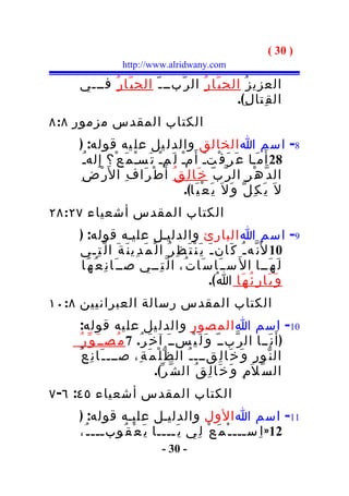 ‫) 03 (‬
                    ‫‪http://www.alridwany.com‬‬

    ‫العزي ز ُ الج ب ّا ر ُ ال ر ّبــ ـ ّ الج ب ّا ر ُ فـــي‬
                                                ‫ال ق ِتا ل ِ(.‬
‫الكتاب المقدس مزمور ٨:٨‬
    ‫8- اسم ا الخالق والدل يل عل يه قوله: )‬
      ‫82 أ َ م َـا ع َ ر َ ف ْتـ أ َ مـ ل َمـ ت َسـ م َ ع ْ؟ إ ِ لهـ‬
      ‫ُ‬                ‫ْ‬     ‫ْ‬       ‫ْ‬          ‫َ‬
    ‫ط ْ ر َا ف ِ ا ل َر ْ ض ِ‬  ‫ال د ّ ه ْ ر ِ ال ر ّ ب ّ خ َا ل ِ ق ُ أَ‬
                                       ‫ل َ ي َ ك ِ ل ّ و َ ل َ ي َ ع ْ ي َا(.‬
‫الكتاب المقدس أشعياء ٧٢:٨٢‬
    ‫9- اسم ا البارئ والدليـل عليـه قوله: )‬
    ‫01 ل َن ّه ـ ُ ك َان ـ َ ي َ ن ْ ت َ ظ ِ ر ُ ا ل ْ م َ د ِي ن َ ة َ ا ل ّ ت ِـي‬
    ‫ل َ ه َــا ا ل َ ســ َا س َا ت ُ، ا ل ّ ت ِــي صــ َا ن ِ ع ُ ه َا‬
                                                            ‫و َ ب َا ر ِ ئ ُ ه َا ا ُ(.‬
‫الكتاب المقدس رسالة العبرانيين ٨:٠١‬
    ‫01- اسم ا الم صور والدل يل عل يه قوله:‬
     ‫) أَ ن َــا ال ر ّبــ ّ و َ ل َ ي ْســ َ آ خ َ ر ُ. 7 م ُصــ َ و ّ ر ُ‬
    ‫ال ن ّو ر ِ و َ خ َا ل ِقـــ ـ ُ ال ظ ّ ل ْ م َ ة ِ، صـــ ـ َا ن ِ ع ُ‬
                                ‫ال س ّ ل َم ِ و َ خ َا ل ِ ق ُ ال ش ّ ر ّ(.‬
‫الكتاب المقدس أشعياء ٥٤: ٦- ٧‬
    ‫11- اسم ا الول والدليـل عليـه قوله: )‬
    ‫21» ا ِســـ ـ ْ م َ ع ْ ل ِي ي َــــا ي َ ع ْ ق ُوبـــ ـ ُ،‬
                                  ‫- 03 -‬
 
