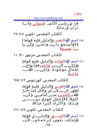 ‫) 23 (‬
                     ‫‪http://www.alridwany.com‬‬

     ‫ق َ د ْ ش َ ر َ ع ْتــ ُ أ ُ ك َ ل ّمــ ُ ا ل ْ م َ و ْ ل َى و َأَ ن َــا‬
                                                     ‫ت ُ ر َا ب ٌ و َ ر َ م َا د ٌ(.‬
‫الكتاب المقدس تكوين ٨١: ٧٢‬
    ‫61- اسم ا النصير والدليل عليه قوله: )‬
    ‫11 ف ا َسـ ت َ م ِع يـا ر ب ّـ و ت َح ن ّنـْ، و ك ُـن يـا‬
                                                   ‫ْ‬
                                          ‫ر ب ّ نصيري(‬
‫الكتاب المقدس مزمور ٠٣: ١١‬
     ‫71- اسم ا الواحـد والدليـل عليـه قوله:‬
    ‫) و َل ك ِ ن ّـــ ال ر ّبــ ـ ّ و َا ح ِ د ٌ. 6 و َأ َ ن ْ و َاعــ ـ ُ‬
     ‫أ َ ع ْ م َال م َ و ْ ج ُو د َ ة ٌ، و َل ك ِ ن ّـــــ ا َ ـــــ‬
                                                            ‫و َا ح ِ د ٌ(.‬
‫الكتاب المقدس كورنثوس ٢١: ٥- ٦‬
    ‫81- اسم ا القديـر والدليـل عليـه قوله:‬
      ‫) ظ َ ه َ ر َ ال ر ّبـّ ل َب ْ ر َامـَ و َ ق َا ل َ ل َهـُ: » أ َ ن َـا‬
    ‫ا ُــ ا ل ْ ق َ د ِي ر ُ. سـ ـ ِ ر ْ أ َ م َا م ِــي و َ ك ُنـ ـ ْ‬
    ‫ك َا م ِ ل ً، 2 ف َ أ َ ج ْ ع َ ل َ ع َ ه ْ د ِي ب َ ي ْ ن ِــــــــي‬
                     ‫و َ ب َ ي ْ ن َ ك َ، و َأ ُ ك َ ث ّ ر َ ك َ ك َ ث ِي ر ًا ج ِ د ّا«(.‬
‫الكتاب المقدس تكوين ٧١: ١- ٢‬
    ‫91- اسم ا الحـــــق والدليـــــل قوله:‬
    ‫) و َ ل ِذ ل ِكــ َ ي َ ق ُومــ ُ ل ِ ي َ ر ْ ح َ م َ ك ُمــ ْ، ل َن ّــ‬
                                    ‫- 23 -‬
 