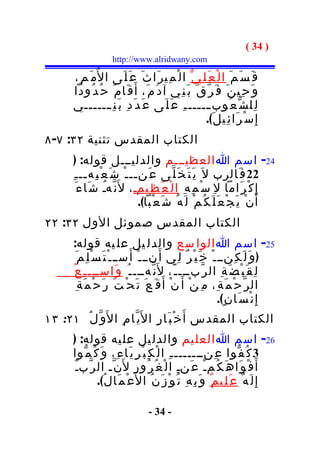 ‫) 43 (‬
                         ‫‪http://www.alridwany.com‬‬

          ‫ق َ س َ م َ ا ل ْ ع َ ل ِي ّ ا ل ْ م ِي ر َا ث َ ع َ ل َى ا ل ُم َ م ِ،‬
          ‫و َ ح ِي ن َ ف َ ر ّ ق َ ب َ ن ِي آ د َ م َ، أ َ ق َا م َ ح ُ د ُودا‬
          ‫ل ِل ش ّ ع ُوب ــــــ ـ ِ ع َ ل َى ع َ د َ د ِ ب َ ن ِ ـــــــي‬
                                                           ‫إ ِ س ْ ر َا ئ ِي ل َ(.‬
‫الكتاب المقدس تثنية ٢٣: ٧- ٨‬
           ‫42- اسم ا العظيـــم والدليـــل قوله: )‬
          ‫22 ف َالرب ل َ ي َ ت َ خ َ ل ّى ع َنــ ـ ْ ش َ ع ْ ب ِهــ ـ ِ‬
            ‫إ ِ ك ْ ر َاما ل ِ س ْ م ِ ه ِ ا ل ْ ع َ ظ ِيمـ ، ل َن ّهـ ش َا ء َ‬
                       ‫ُ‬          ‫ِ‬
                                    ‫أ َ ن ْ ي َ ج ْ ع َ ل َ ك ُ م ْ ل َ ه ُ ش َ ع ْبا(.‬
‫الكتاب المقدس صموئل الول ٢٣: ٢٢‬
     ‫52- اسم ا الوا سع والدل يل عل يه قوله:‬
       ‫) و َ ل َ ك ِنــ ـ ْ خ َ ي ْ ر ٌ ل ِي أ َ نــ ـ ْ أَ ســ ـ ْ ت َ س ْ ل ِ م َ‬
     ‫ل ِ ق َ ب ْ ض َ ة ِ ال ر ّبـــ ـ ّ، ل َن ّهـــ ـ ُ و َاســـ ـ ِ ع ُ‬
        ‫ال ر ّ ح ْ م َ ة ِ، م ِ ن ْ أ َ ن ْ أ َ ق َ ع َ ت َ ح ْ ت َ ر َ ح ْ م َ ة ِ‬
                                                                   ‫إ ِ ن ْ س َا ن ٍ(.‬
‫الكتاب المقدس أ َ خ ْ ب َا ر ِ ا ل َي ّا م ِ ا ل َو ّ ل ُ ١٢: ٣١‬
          ‫62- اسم ا العل يم والدل يل عل يه قوله: )‬
          ‫3 ك ُ ف ّوا ع ِنـــــــ ـ ِ ا ل ْ ك ِ ب ْ ر ِ ي َا ء ِ، و َ ك ُ م ّوا‬
          ‫أ َ ف ْ و َا ه َ ك ُمـْ ع َنـِ ا ل ْ غ ُ ر ُو ر ِ ل َن ّـ ال ر ّبـّ‬
                   ‫إ ِ ل َ ه ٌ ع َ ل ِي م ٌ و َ ب ِ ه ِ ت ُ و ْ ز َ ن ُ ا ل َع ْ م َا ل ُ(.‬

                                        ‫- 43 -‬
 