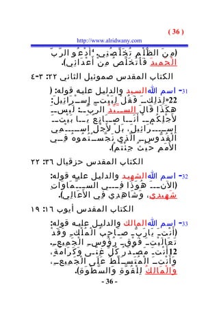 ‫) 63 (‬
                    ‫‪http://www.alridwany.com‬‬

    ‫) م ِ ن َ ال ظ ّ ل ْ م ِ ت ُ خ َ ل ّ ص ُ ن ِي. 4 أ َ د ْع ُو ال ر ّ ب ّ‬
           ‫ا ل ْ ح َ م ِي د َ ف َ أ َ ت َ خ َ ل ّ ص ُ م ِ ن ْ أَ ع ْ د َا ئ ِي (.‬
‫الكتاب المقدس صموئيل الثاني ٢٢: ٣- ٤‬
    ‫13- اسم ا السـيد والدليـل عليـه قوله: )‬
      ‫22» ل ِذ ل ِكـ ـ َ ف َ ق ُ ل ْ ل ِ ب َ ي ْتـ ـ ِ إ ِ ســ ْ ر َا ئ ِي ل َ:‬
    ‫ه ك َ ذ َا ق َا ل َ الس ـ ـ ّ ي ّ د ُ ال ر ّ ب ّ ــ: ل َ ي ْس ـ ـ َ‬
                         ‫ـ‬
      ‫ل َج ْ ل ِ ك ُمــ ـ ْ أ َ ن َـــا صــ ـ َا ن ِ ع ٌ ي َـــا ب َ ي ْتــ ـ َ‬
      ‫إ ِ ســــ ـ ْ ر َا ئ ِي ل َ، ب َ ل ْ ل َج ْ ل ِ اســــ ـ ْ م ِي‬
    ‫ا ل ْ ق ُ د ّوســ ِ ا ل ّ ذ ِي ن َ ج ّســ ْ ت ُ م ُو ه ُ ف ِــي‬
                                           ‫ا ل ُم َ م ِ ح َ ي ْ ث ُ ج ِ ئ ْ ت ُ م ْ(.‬
‫الكتاب المقدس حزقيال ٦٣: ٢٢‬
    ‫23- اسم ا الشهيـد والدليـل عليـه قوله:‬
    ‫) النـــ ـ َ ه ُ و َ ذ َا ف ِــــي الســـ ـ ّ م َا و َا ت ِ‬
        ‫ش َ ه ِي د ِي ، و َ ش َا ه ِ د ِي ف ِي ا ل َع َا ل ِي(.‬
‫الكتاب المقدس أيوب ٦١: ٩١‬
    ‫33- اسم ا المالك والدليـل عليـه قوله:‬
    ‫) أَ ن ْت ـ َ ي َا ر َ ب ّ ـ ص ـ َا ح ِ ب ُ ا ل ْ م ُ ل ْك ـ ِ و َ ق َ د ْ‬
    ‫ت َ ع َا ل َ ي ْتــ َ ف َ و ْقــ َ ر ُ ؤ ُوســ ِ ا ل ْ ج َ م ِيعــ ِ.‬
    ‫21 أ َ ن ْت ـ َ م َص ـ ْ د َ ر ُ ك ُ ل ّ غ ِ ن ًـى و َ ك َ ر َا م َ ة ٍ،‬
    ‫و َأ َ ن ْتــ َ ا ل ْ م ُ ت َســ َ ل ّ ط ُ ع َ ل َى ا ل ْ ج َ م ِيعــ ِ،‬
                     ‫و َا ل ْ م َا ل ِ ك ُ ل ِ ل ْ ق ُ و ّ ة ِ و َال س ّ ط ْ و َ ة ِ(.‬
                                   ‫- 63 -‬
 