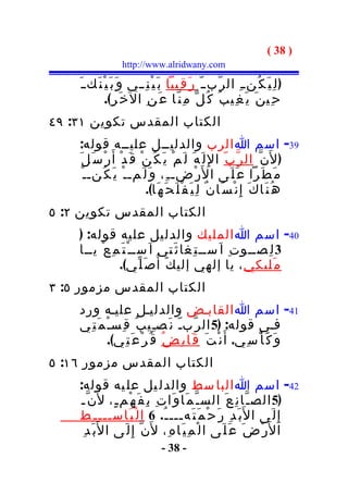 ‫) 83 (‬
                    ‫‪http://www.alridwany.com‬‬

    ‫) ل ِ ي َ ك ُن ـ ِ ال ر ّب ـ ّ ر َ ق ِيبا ب َ ي ْ ن ِ ــي و َ ب َ ي ْ ن َك ـ َ‬
               ‫ح ِي ن َ ي َ غ ِي ب ُ ك ُ ل ّ م ِ ن ّا ع َ ن ِ ال خ َ ر ِ(.‬
‫الكتاب المقدس تكوين ١٣: ٩٤‬
    ‫93- اسم ا الرب والدليــل عليــه قوله:‬
    ‫) ل َن ّ ال ر ّ ب ّ ا لِ ل َ ه َ ل َ م ْ ي َ ك ُ ن ْ ق َ د ْ أ َ ر ْ س َ ل َ‬
      ‫م َ ط َرا ع َ ل َى ا ل َر ْضـ ـ ِ، و َ ل َمـ ـ ْ ي َ ك ُنـ ـ ْ‬
                              ‫ه ُ ن َا ك َ إ ِ ن ْ س َا ن ٌ ل ِ ي َ ف ْ ل َ ح َ ه َا(.‬
‫الكتاب المقدس تكوين ٢: ٥‬
    ‫04- اسم ا المليك والدليل عليه قوله: )‬
    ‫3 ل ِصــو ت ِ ا َســ ت ِغا ث َتي ا َســ ْ ت َ م ِ ع ْ يــا‬
                ‫م َليكي ، يا إلهي إلي ك َ أ ُص َ ل ّي(.‬
‫الكتاب المقدس مزمور ٥: ٣‬
    ‫14- اسم ا القابـض والدليـل عليـه ورد‬
    ‫فـي قوله: )5 ال ر ّبـّ ن َصـِي ب ُ ق ِسـْ م َ ت ِي‬
              ‫و َ ك َ أ ْ س ِي. أ َ ن ْ ت َ ق َا ب ِ ض ُ ق ُ ر ْ ع َ ت ِي(.‬
‫الكتاب المقدس مزمور ٦١: ٥‬
    ‫24- اسم ا البا سط والدل يل عل يه قوله:‬
     ‫)5 الص ـ ّا ن ِ ع َ الس ـ ّ م َا و َا ت ِ ب ِ ف َ ه ْم ـ ٍ، ل َن ّـ‬
    ‫إ ِ ل َى ا ل َب َ د ِ ر َ ح ْ م َ ت َهـــ ـ ُ. 6 ا ل ْ ب َاســـ ـ ِط‬
     ‫ا ل َر ْ ض َ ع َ ل َى ا ل ْ م ِ ي َا ه ِ، ل َن ّ إ ِ ل َى ا ل َب َ د ِ‬
                                   ‫- 83 -‬
 