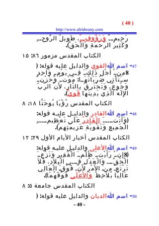 ‫) 04 (‬
                      ‫‪http://www.alridwany.com‬‬

       ‫ر َ ح ِيم ـ ـ ٌ و َ ر َ ؤ ُوفــ ـ ٌ ، ط َ و ِي ل ُ ال ر ّوح ـ ـ ِ‬
                           ‫و َ ك َ ث ِي ر ُ ال ر ّ ح ْ م َ ة ِ و َا ل ْ ح َ ق ّ(.‬
‫الكتاب المقدس مزمور ٦٨: ٥١‬
       ‫74- اسم ا القوي والدل يل عل يه قوله: )‬
         ‫8 م ِن ـ ْ أَ ج ْ ل ِ ذ َ ل ِكــ َ ف ِــي ي َ و ْم ـ ٍ و َا ح ِ د ٍ‬
       ‫ســ َ ت َ أ ْ ت ِي ض َ ر َ ب َا ت ُ ه َــا: م َ و ْتــ ٌ و َ ح ُ ز ْنــ ٌ‬
          ‫و َ ج ُو ع ٌ، و َ ت َ ح ْ ت َ ر ِ ق ُ ب ِال ن ّا ر ِ، ل َن ّ ال ر ّ ب ّ‬
                              ‫ا لِ ل َ ه َ ا ل ّ ذ ِي ي َ د ِي ن ُ ه َا ق َ و ِ ي ّ(.‬
‫الكتاب المقدس ر ُ ؤ ْ ي َا ي ُو ح َ ن ّا ٨١: ٨‬
        ‫84- اسم ا القادر والدليـل عليـه قوله:‬
       ‫) و َأَ ن ْتــــ ـ َ ا ل ْ ق َا د ِ ر ُ ع َ ل َى ت َ ع ْ ظ ِيمــــ ـ ِ‬
                   ‫ا ل ْ ج َ م ِي ع ِ و َ ت َ ق ْ و ِ ي َ ة ِ ع َ ز ِي م َ ت ِ ه ِ م ْ(.‬
‫الكتاب المقدس أخبار اليام الول ٩٢: ٢١‬
       ‫94- اسم ا العلى والدليـل عليـه قوله:‬
       ‫)8 إِ نــ ْ ر َأ َ ي ْتــ َ ظ ُ ل ْمــ َ ا ل ْ ف َ ق ِي ر ِ و َ ن َ ز ْعــ َ‬
        ‫ا ل ْ ح َ ق ّـــ و َا ل ْ ع َ د ْ ل ِ ف ِـــي ا ل ْ ب ِ ل َد ِ، ف َ ل َ‬
          ‫ت َ ر ْ ت َعـ م ِنـ ا ل َم ْ ر ِ ل َن ّـ ف َ و ْقـ ا ل ْ ع َا ل ِي‬
                             ‫َ‬                                ‫َ‬           ‫ْ‬
               ‫ع ْ ل َى ف َ و ْ ق َ ه ُ م َا(.‬ ‫ع َا ل ِ ي ًا ي ُ ل َح ِ ظ ُ و َا ل َ‬
‫الكتاب المقدس جامعة ٥: ٨‬
       ‫05- اسم ا الديان والدل يل عل يه قوله: )‬
                                     ‫- 04 -‬
 