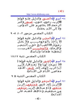 ‫) 24 (‬
                    ‫‪http://www.alridwany.com‬‬

    ‫45- اسم ا الصـبور والدل يل عل يه قوله:‬
    ‫)8ال ر ّ ب ّـ رحومـٌ حنونـٌ، صـَبو ر ٌ وكثي ر ُ‬
    ‫ال ر ّحم ة ِ. 9 ل ي ُخاص ـ ِ م ُ على ال د ّوام ـ ِ،‬
                           ‫ول إلى الب د ِ يح ق ُ د ُ(.‬
‫الكتاب المقدس مزمور ٣٠١: ٨- ٩‬
     ‫55- اسم ا المحـب والدليـل عليـه قوله:‬
    ‫) ل َ ي َ أ ْ خ ُ ذ ُ ب ِا ل ْ و ُ ج ُوهــــــــ ـ ِ و َ ل َ ي َ ق ْ ب َ ل ُ‬
     ‫ر َ ش ْ و َ ة ً. 81 الص ـ ـ ّا ن ِ ع ُ ح َ ق ّ ـــ ا ل ْ ي َ ت ِيم ـ ـ ِ‬
      ‫و َا ل َر ْ م َ ل َ ة ِ، و َا ل ْ م ُ ح ِ ب ّ ــــ ا ل ْ غ َ ر ِيب ـــ ـ َ‬
            ‫ـ‬                         ‫ـ‬
                              ‫ل ِ ي ُ ع ْ ط ِ ي َ ه ُ ط َ ع َا م ًا و َ ل ِ ب َا س ًا(.‬
‫الكتاب المقدس تثنية ٧١:٨١‬
    ‫65- اسم ا الغيور والدل يل عل يه قوله: )‬
      ‫9 ل َ ت َسـْ ج ُ د ْ ل َ ه َـا و َ ل َ ت َ ع ْ ب ُ د ْ ه َـا، ل َن ّيـ‬
    ‫أ َ ن َـا ال ر ّب ـ ّ إ ِ ل َ ه ُك ـ َ إِ ل َه ـ ٌ غ َ ي ُو ر ٌ ، أ َ ف ْ ت َ ق ِ د ُ‬
                         ‫م َ ع َا ص ِ ي َ ال ب َا ء ِ ف ِي ا ل َب ْ ن َا ء ِ(.‬
‫الكتاب المقدس التثنية ٥: ٩‬
    ‫75- اسم ا المنت قم والدل يل عل يه قوله:‬
    ‫)2 ا َل ر ّ ب ّـ إ ِ له ـ ٌ غ َ ي ُو ر ٌ و َ م ُ ن ْ ت َ ق ِم ـ ٌ. ال ر ّ ب ّـ‬
    ‫م ُ ن ْ ت َ ق ِم ـ ٌ و َ ذ ُو س ـ َ خ َ ط ٍ. ال ر ّ ب ّـ م ُ ن ْ ت َ ق ِم ـ ٌ‬
    ‫م ِـن م ُ ب ْ غ ِ ض ِيهـ و َ ح َا ف ِظـ غ َ ض َ ب َهـ ع ل َى‬
                   ‫ُ‬              ‫ٌ‬                   ‫ِ‬
                                                                 ‫أ َ ع ْ د َا ئ ِ ه ِ(.‬
                                   ‫- 24 -‬
 