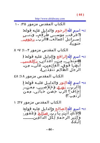 ‫) 44 (‬
                  ‫‪http://www.alridwany.com‬‬

‫الكتاب المقدس مزمور ٥٣: ٠١‬
    ‫26- اسم ا الرحوم والدل يل عل يه قوله:‬
     ‫)7 ع َ ر ّف ـ ـ َ موس ــى ط ُ ر ُ ق َه ـ ـ ُ و ب َن ــي‬
         ‫ـ‬                           ‫ـ‬
    ‫إ ِ ســرائي ل َ أعما ل َهــ ُ. 8 ال ر ّ ب ّــ رحومــ ٌ‬
                                                 ‫حنو ن ٌ(.‬
‫الكتاب المقدس مزمور ٣٠١: ٧- ٨‬
    ‫36- اسم ا الرا فع والدل يل عل يه قوله: )‬
    ‫84 م ُ ن َ ج ّ ي ّــ م ِنــ ْ أ َ ع ْ د َا ئ ِي. ر َا ف ِ ع ِــي‬
    ‫أ َ ي ْ ض ًـا ف َ و ْق ـ َ ا ل ْ ق َا ئ ِ م ِين ـ َ ع َ ل َ ي ّـ. م ِن ـ َ‬
                         ‫ال ر ّ ج ُ ل ِ ال ظ ّا ل ِ م ِ ت ُ ن ْ ق ِ ذ ُ ن ِي(.‬
‫الكتاب المقدس مزمور ٨١: ٨٤‬
     ‫46- اسم ا النور والدليـل عليـه قوله: )‬
      ‫1 ا َل ر ّ ب ّ ــ ن ُو ر ِي و َ خ َ ل َصــ ِي، م ِ م ّن ـ ـ ْ‬
                                                    ‫ـ‬
    ‫أ َ خ َا ف ُ؟ ال ر ّب ّ ح ِ ص ْ ن ُ ح َ ي َات ِي، م ِ م ّ ن ْ‬
                                                  ‫أ َ ر ْ ت َ ع ِ ب ُ؟(‬
‫الكتاب المقدس مزمور ٧٢: ١‬
    ‫56- اسم ا ال صالح والدل يل عل يه قوله:‬
     ‫)5 ل َن ّكـ أَ ن ْتـ ي َـا ر َ ب ّـ صـَا ل ِ ح ٌ و َ غ َ ف ُو ر ٌ،‬
                                                   ‫َ‬        ‫َ‬
    ‫و َ ك َ ث ِي ر ُ ال ر ّ ح ْ م َ ة ِ ل ِ ك ُ ل ّ ال د ّا ع ِين ــــــ ـ َ‬
                 ‫ـ‬
                                                              ‫إ ِ ل َ ي ْ ك َ(.‬
                               ‫- 44 -‬
 