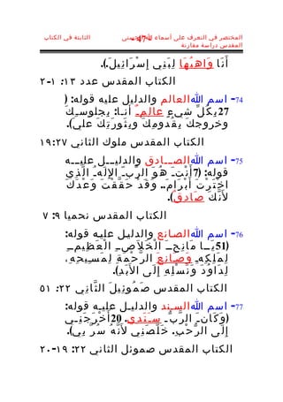 ‫الثابتة في الكتاب‬               ‫المختصر في التعرف على أسماء ا الحسنى‬
                                   ‫- 74 -‬
                                                  ‫المقدس دراسة مقارنة‬


                       ‫أ َ ن َا و َا ه ِ ب ُ ه َا ل ِ ب َ ن ِي إِ س ْ ر َا ئ ِي ل َ.(.‬
‫الكتاب المقدس عدد ٣١: ١- ٢‬
         ‫47- اسم ا العالم والدل يل عل يه قوله: )‬
        ‫72 ب ِ ك ُ ل ّ شي ء ٍ عا ل ِم ـ ٌ أنـا: ب ِجلوس ـ ِ ك َ‬
          ‫وخروج ك َ ب ِ ق ُدو م ِ ك َ و ب ِ ث َو ر َ ت ِ ك َ عل ي َ(.‬
‫الكتاب المقدس ملوك الثاني ٧٢:٩١‬
        ‫57- اسم ا الصـــادق والدليـــل عليـــه‬
         ‫قوله: )7 أ َ ن ْت ـ َ ه ُ و َ ال ر ّب ـ ّ ا لِ ل َه ـ ُ ا ل ّ ذ ِي‬
        ‫ا خ ْ ت َ ر ْ ت َ أَ ب ْ ر َا م َ.. و َ ق َ د ْ ح َ ق ّ ق ْ ت َ و َ ع ْ د َ ك َ‬
                                                        ‫ل َن ّ ك َ ص َا د ِ ق ٌ(.‬
‫الكتاب المقدس نحميا ٩: ٧‬
        ‫67- اسم ا الصـانع والدليـل عليـه قوله:‬
        ‫)15 ي َــا م َا ن ِحــ َ ا ل ْ خ َ ل َصــ ِ ا ل ْ ع َ ظ ِيمــ ِ‬
        ‫ل ِ م َ ل ِ ك ِهـ و َصـَا ن ِ ع َ ال ر ّ ح ْ م َ ة ِ ل ِ م َسـِي ح ِ ه ِ،‬
                                                                      ‫ِ‬
                            ‫ل ِ د َا و ُ د َ و َ ن َ س ْ ل ِ ه ِ إِ ل َى ا ل َب َ د ِ(.‬
‫الكتاب المقدس ص َ م ُو ئ ِي ل َ ال ث ّا ن ِي ٢٢: ١٥‬
        ‫77- اسم ا السـند والدليـل عليـه قوله:‬
        ‫) و َ ك َان ـ َ ال ر ّ ب ّـ س ـ َ ن َ د ِي. 02 أ َ خ ْ ر َ ج َ ن ِـي‬
         ‫إ ِ ل َى ال ر ّ ح ْ ب ِ. خ َ ل ّ ص َ ن ِي ل َن ّ ه ُ س ُ ر ّ ب ِي(.‬
‫الكتاب المقدس صموئل الثاني ٢٢: ٩١- ٠٢‬
 