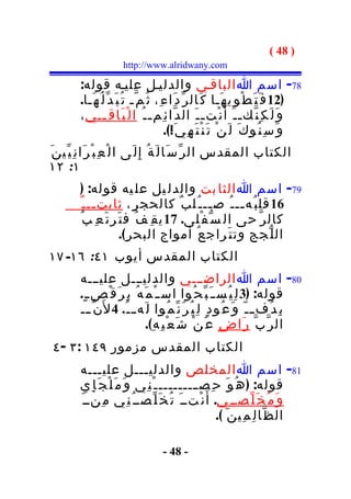 ‫) 84 (‬
                        ‫‪http://www.alridwany.com‬‬

         ‫87- اسم ا الباقـي والدليـل عليـه قوله:‬
         ‫)21 ف َ ت َ ط ْ و ِي ه َـا ك َال ر ّ د َا ء ِ، ث ُ م ّـ ت ُ ب َ د ّ ل ُ ه َـا.‬
         ‫و َ ل َ ك ِ ن ّك ـ ـ َ أ َ ن ْت ـ ـ َ ال د ّا ئ ِم ـ ـ ُ ا ل ْ ب َا ق ِ ــي ،‬
                  ‫ـ‬
                                            ‫و َ س ِ ن ُو ك َ ل َ ن ْ ت َ ن ْ ت َ ه ِ ي َ!(.‬
‫الكتاب المقدس ال ر ّ س َا ل َ ة ُ إِ ل َى ا ل ْ ع ِ ب ْ ر َا ن ِ ي ّي ن َ‬
‫١: ٢١‬
         ‫97- اسم ا الثا بت والدل يل عل يه قوله: )‬
         ‫61 قل ب ُه ــ ـ ُ ص ــ ـ ُل ب ٌ كالحج ر ِ، ثابت ــ ـ ٌ‬
              ‫ـ‬                                 ‫ـ‬       ‫ـ‬
          ‫كال ر ّ حى ال س ّ ف ْلى. 71 ي ق ِ ف ُ ف ت َر ت َ ع ِ ب ُ‬
                         ‫ال ل ّجج وت ت َراج ع ُ أمواج البح ر ِ(.‬
‫الكتاب المقدس أيوب ١٤: ٦١- ٧١‬
         ‫08- اسم ا الراضـــي والدليـــل عليـــه‬
         ‫قوله: )3 ل ِ ي ُس ـ َ ب ّ ح ُوا اس ـ ْ م َ ه ُ ب ِ ر َ ق ْص ـ ٍ.‬
         ‫ب ِ د ُف ـ ـ ّ و َ ع ُو د ٍ ل ِ ي ُ ر َ ن ّ م ُوا ل َه ـ ـ ُ. 4 ل َن ّ ـــ‬
                                 ‫ال ر ّ ب ّ ر َا ض ٍ ع َ ن ْ ش َ ع ْ ب ِ ه ِ(.‬
 ‫الكتاب المقدس مزمور ٩٤١ : ٣ - ٤‬
         ‫18- اسم ا المخلص والدليـــل عليـــه‬
         ‫قوله: ) ه ُ و َ ح ِص ـــــــــ ـ ْ ن ِي و َ م َ ل ْ ج َ إ ِي‬
         ‫و َ م ُ خ َ ل ّصــ ِي. أ َ ن ْتــ َ ت ُ خ َ ل ّصــ ُ ن ِي م ِنــ َ‬
                                                      ‫ال ظ ّا ل ِ م ِي ن َ (.‬

                                       ‫- 84 -‬
 