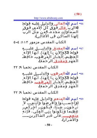 ‫) 05 (‬
                    ‫‪http://www.alridwany.com‬‬

    ‫68- اسم ا العالي والدليـل عليـه قوله:‬
      ‫)4 ال ر ّب ّ ع َال ف َ و ْ ق َ ك ُ ل ّ ا ل ُم َ م ِ. ف َ و ْ ق َ‬
    ‫ال س ّ م َا و َا ت ِ م َ ج ْ د ُ ه ُ. 5 م َ ن ْ م ِ ث ْ ل ُ ال ر ّب ّ‬
                      ‫إ ِ ل ه ِ ن َا ال س ّا ك ِ ن ِ ف ِي ا ل َع َا ل ِي(.‬
‫الكتاب المقدس مزمور ٣١١: ٤- ٥‬
      ‫78- اسم ا المغدق والدليــــل عليــــه‬
      ‫قوله: )23 و َال ن َ ي َا إ ِ ل َ ه َن َا، أَ ي ّه َا ا لِ ل َ ه ُ‬
    ‫ا ل ْ ع َ ظ ِيمـ ا ل ْ ج َ ب ّا ر ُ ا ل ْ م َ ر ْ ه ُوبـ ح َا ف ِظـ‬
    ‫ُ‬                 ‫ُ‬                                          ‫ُ‬
                             ‫ا ل ْ ع َ ه ْ د ِ و َ م ُ غ ْ د ِ ق ُ ال ر ّ ح ْ م َ ة ِ(.‬
‫الكتاب المقدس نحميا ٩: ٢٣‬
    ‫88- اسم ا المرهوب والدليـــل عليـــه‬
      ‫قوله: )23 و َال ن َ ي َا إ ِ ل َ ه َن َا، أَ ي ّه َا ا لِ ل َ ه ُ‬
    ‫ا ل ْ ع َ ظ ِيمـ ا ل ْ ج َ ب ّا ر ُ ا ل ْ م َ ر ْ ه ُوبـ ح َا ف ِظـ‬
    ‫ُ‬                 ‫ُ‬                                          ‫ُ‬
                             ‫ا ل ْ ع َ ه ْ د ِ و َ م ُ غ ْ د ِ ق ُ ال ر ّ ح ْ م َ ة ِ(.‬
‫الكتاب المقدس نحميا ٩: ٢٣‬
    ‫98- اسم ا المن عم والدل يل عل يه قوله:‬
         ‫) و َأ َ ح ْس ــ ـ ِ ن ُوا و َأ َ ق ْ ر ِ ض ُوا و َأ َ ن ْ ت ُم ــ ـ ْ ل َ‬
                   ‫ـ‬                                                ‫ـ‬
       ‫ج ْ ر ُ ك ُمـ ـ ْ‬ ‫ت َ ر ْ ج ُونـ ـ َ ش َ ي ْ ئ ًا، ف َ ي َ ك ُونـ ـ َ أ َ‬
    ‫ع َ ظ ِيم ًا و َ ت َ ك ُو ن ُوا ب َن ِي ا ل ْ ع َ ل ِي ّ، ف َ إ ِ ن ّ ه ُ‬
     ‫م ُ ن ْ ع ِمــــ ـ ٌ ع َ ل َى غ َ ي ْ ر ِ ال ش ّا ك ِ ر ِينــــ ـ َ‬
                                                             ‫و َا ل َش ْ ر َا ر ِ(.‬
                                  ‫- 05 -‬
 