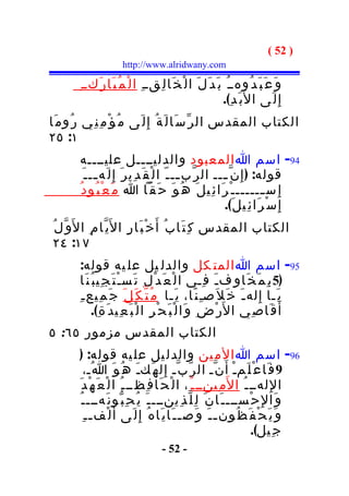 ‫) 25 (‬
                          ‫‪http://www.alridwany.com‬‬

          ‫و َ ع َ ب َ د ُوهــ ُ ب َ د َ ل َ ا ل ْ خ َا ل ِقــ ِ ا ل ْ م ُ ب َا ر َكــ ِ‬
                                                                 ‫إ ِ ل َى ا ل َب َ د ِ(.‬
‫الكتاب المقدس ال ر ّ س َا ل َ ة ُ إِ ل َى م ُ ؤ ْ م ِ ن ِي ر ُو م َا‬
‫١: ٥٢‬
            ‫49- اسم ا المعبود والدليــــل عليــــه‬
             ‫قوله: ) إ ِ ن ّ ـــ ال ر ّب ــ ـ ّ ا ل ْ ق َ د ِي ر َ إِ ل َه ــ ـ َ‬
                  ‫ـ‬                                 ‫ـ‬           ‫ـ‬
           ‫إ ِ س ــــــ ـ ْ ر َا ئ ِي ل َ ه ُ و َ ح َ ق ّا ا م َ ع ْ ب ُو د ُ‬ ‫ـ‬
                                                                ‫إ ِ س ْ ر َا ئ ِي ل َ(.‬
 ‫الكتاب المقدس ك ِ ت َا ب ُ أَ خ ْ ب َا ر ِ ا ل َي ّا م ِ ا ل َو ّ ل ُ‬
 ‫٧١: ٤٢‬
           ‫59- اسم ا المت كل والدل يل عل يه قوله:‬
           ‫)5 ب ِ م َ خ َا و ِف ـ َ ف ِـي ا ل ْ ع َ د ْ ل ِ ت َس ـ ْ ت َ ج ِي ب ُ ن َا‬
          ‫ي َـا إِ له ـ َ خ َ ل َصـِ ن َا، ي َـا م ُ ت ّ ك َ ل َ ج َ م ِيع ـ ِ‬
                 ‫أ َ ق َا ص ِي ا ل َر ْ ض ِ و َا ل ْ ب َ ح ْ ر ِ ا ل ْ ب َ ع ِي د َ ة ِ(.‬
‫الكتاب المقدس مزمور ٥٦: ٥‬
          ‫69- اسم ا الم ين والدل يل عل يه قوله: )‬
              ‫9 ف َا ع ْ ل َمـْ أ َ ن ّـ ال ر ّ ب ّـ إ ِ ل ه َكـَ ه ُ و َ ا ُـ،‬
          ‫ا لِ لهــ ـ ُ ا ل َم ِينــ ـ ُ ، ا ل ْ ح َا ف ِظــ ـ ُ ا ل ْ ع َ ه ْ د َ‬
           ‫و َا لِ ح ْســـ ـ َا ن َ ل ِ ل ّ ذ ِينـــ ـ َ ي ُ ح ِ ب ّو ن َهـــ ـ ُ‬
             ‫و َ ي َ ح ْ ف َ ظ ُون ـ ـ َ و َص ـ ـ َا ي َا ه ُ إِ ل َى أَ ل ْف ـ ـ ِ‬
                                                                         ‫ج ِيل(.‬
                                         ‫- 25 -‬
 